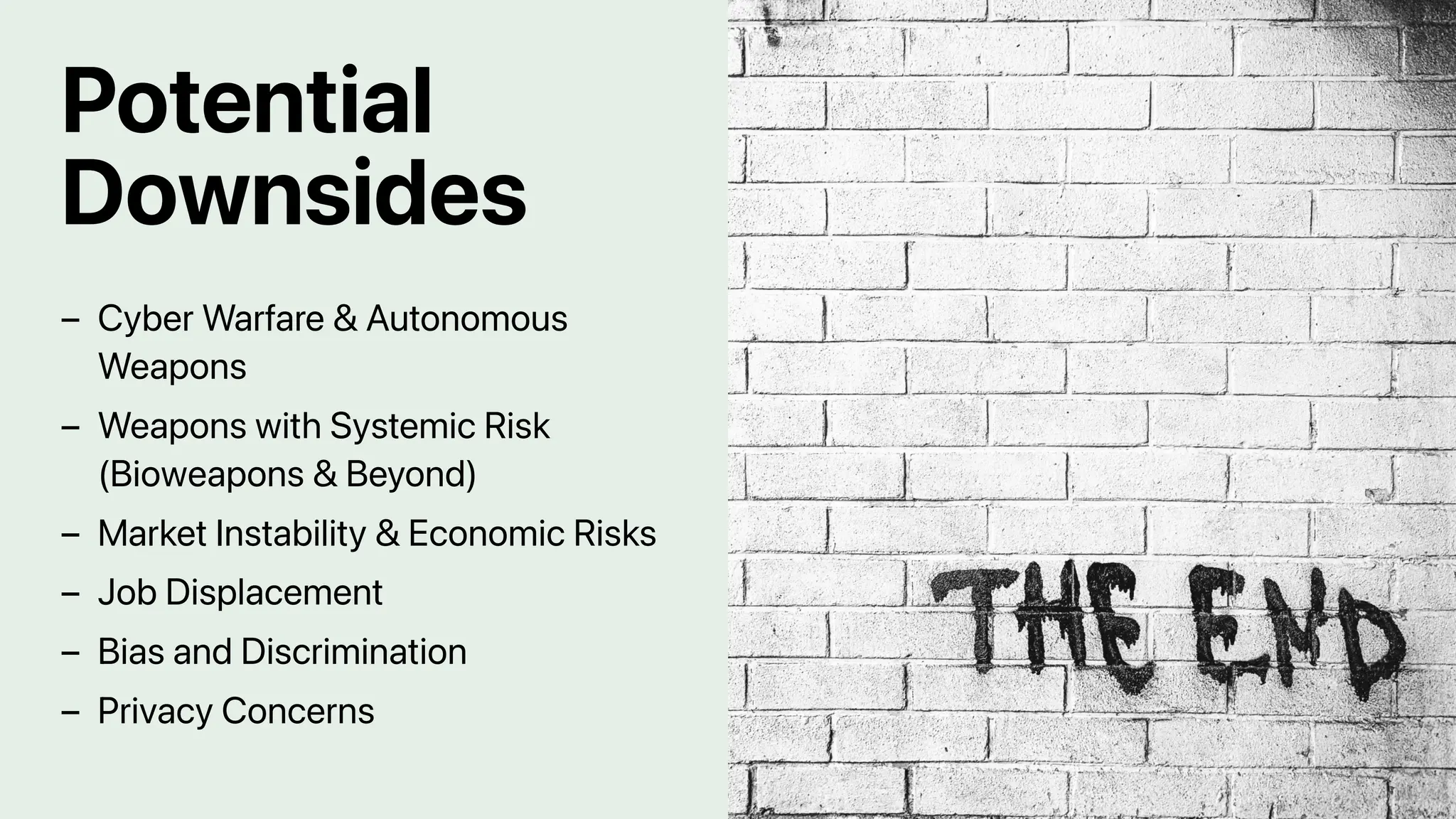 Potential
Downsides
Cyber Warfare & Autonomous
Weapons
–
Weapons with Systemic Risk
(Bioweapons & Beyond)
–
Market Instability & Economic Risks
–
Job Displacement
–
Bias and Discrimination
–
Privacy Concerns
–
 