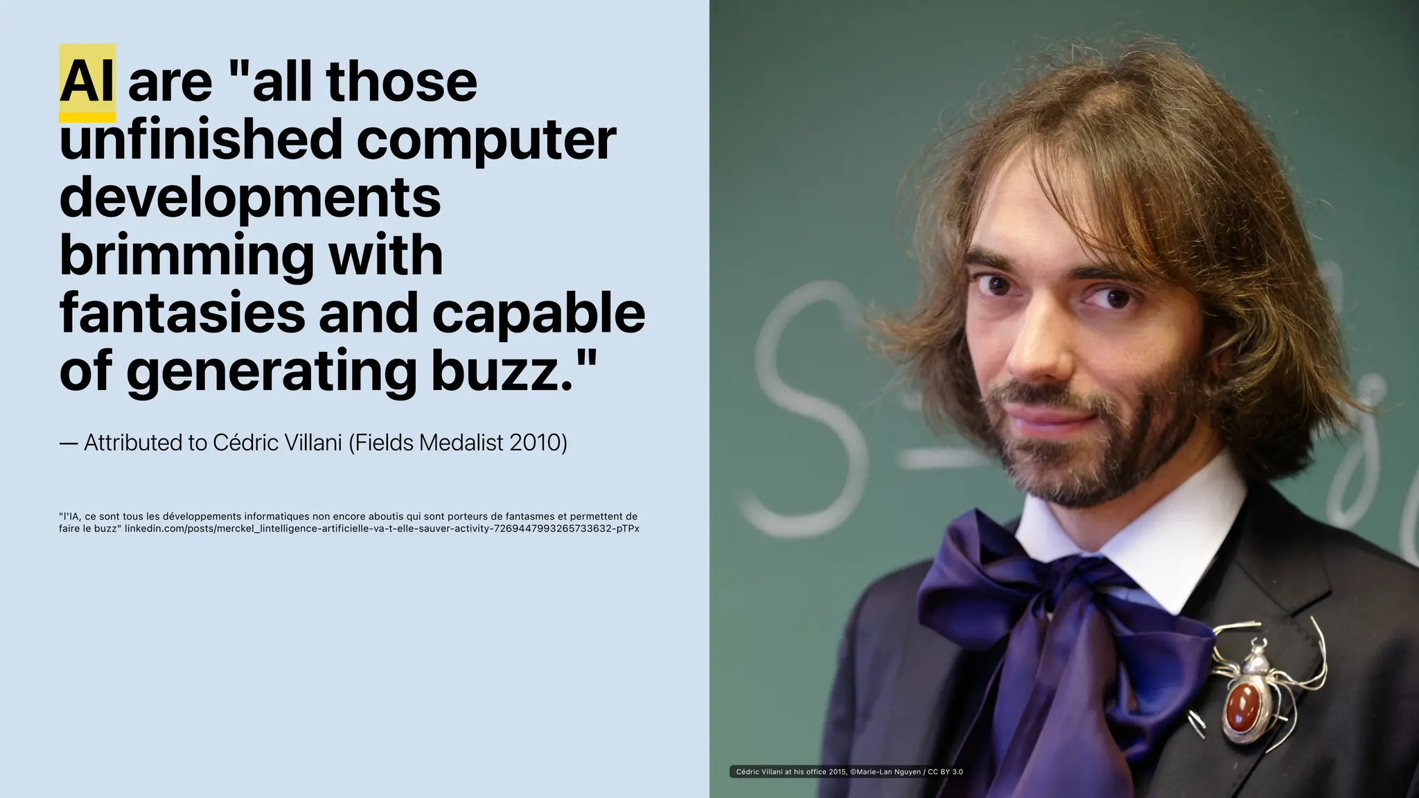 AI are "all those
unfinished computer
developments
brimming with
fantasies and capable
of generating buzz."
— Attributed to Cédric Villani (Fields Medalist 2010)
"l'IA, ce sont tous les développements informatiques non encore aboutis qui sont porteurs de fantasmes et permettent de
faire le buzz" linkedin.com/posts/merckel_lintelligence-artificielle-va-t-elle-sauver-activity-7269447993265733632-pTPx
Cédric Villani at his office 2015, ©Marie-Lan Nguyen / CC BY 3.0
 