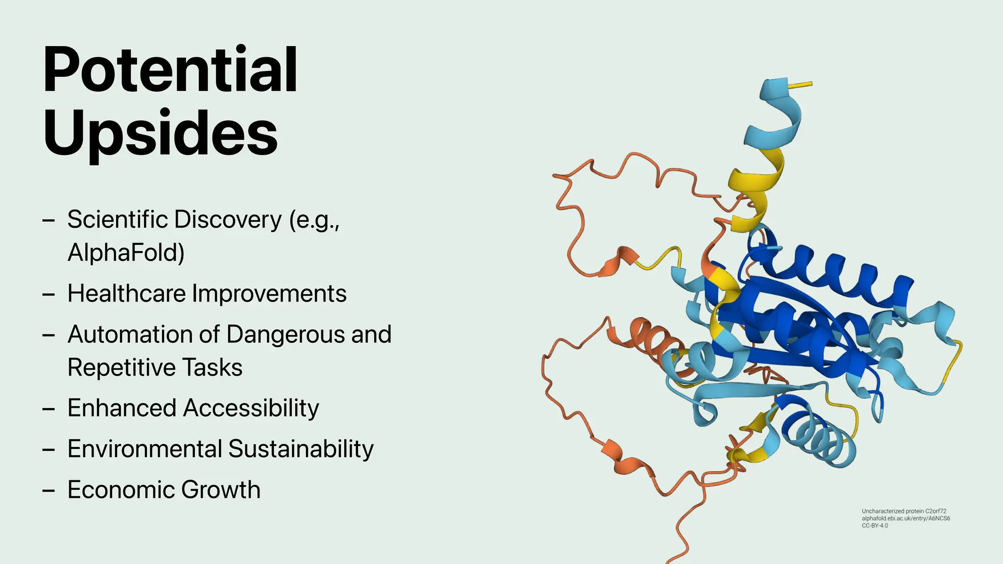 Potential
Upsides
Scientific Discovery (e.g.,
AlphaFold)
–
Healthcare Improvements
–
Automation of Dangerous and
Repetitive Tasks
–
Enhanced Accessibility
–
Environmental Sustainability
–
Economic Growth
–
 