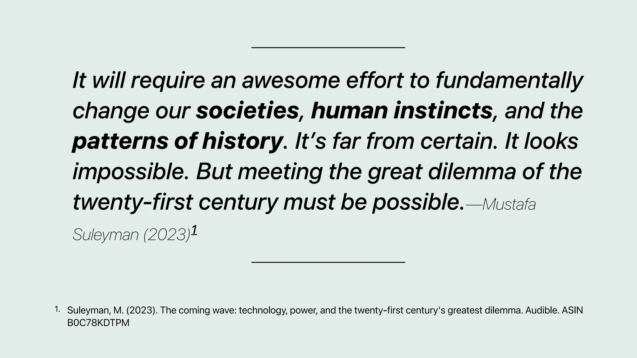 It will require an awesome effort to fundamentally
change our societies, human instincts, and the
patterns of history. It’s far from certain. It looks
impossible. But meeting the great dilemma of the
twenty-first century must be possible.—Mustafa
Suleyman (2023)1
Suleyman, M. (2023). The coming wave: technology, power, and the twenty-first century's greatest dilemma. Audible. ASIN
B0C78KDTPM
1.
 