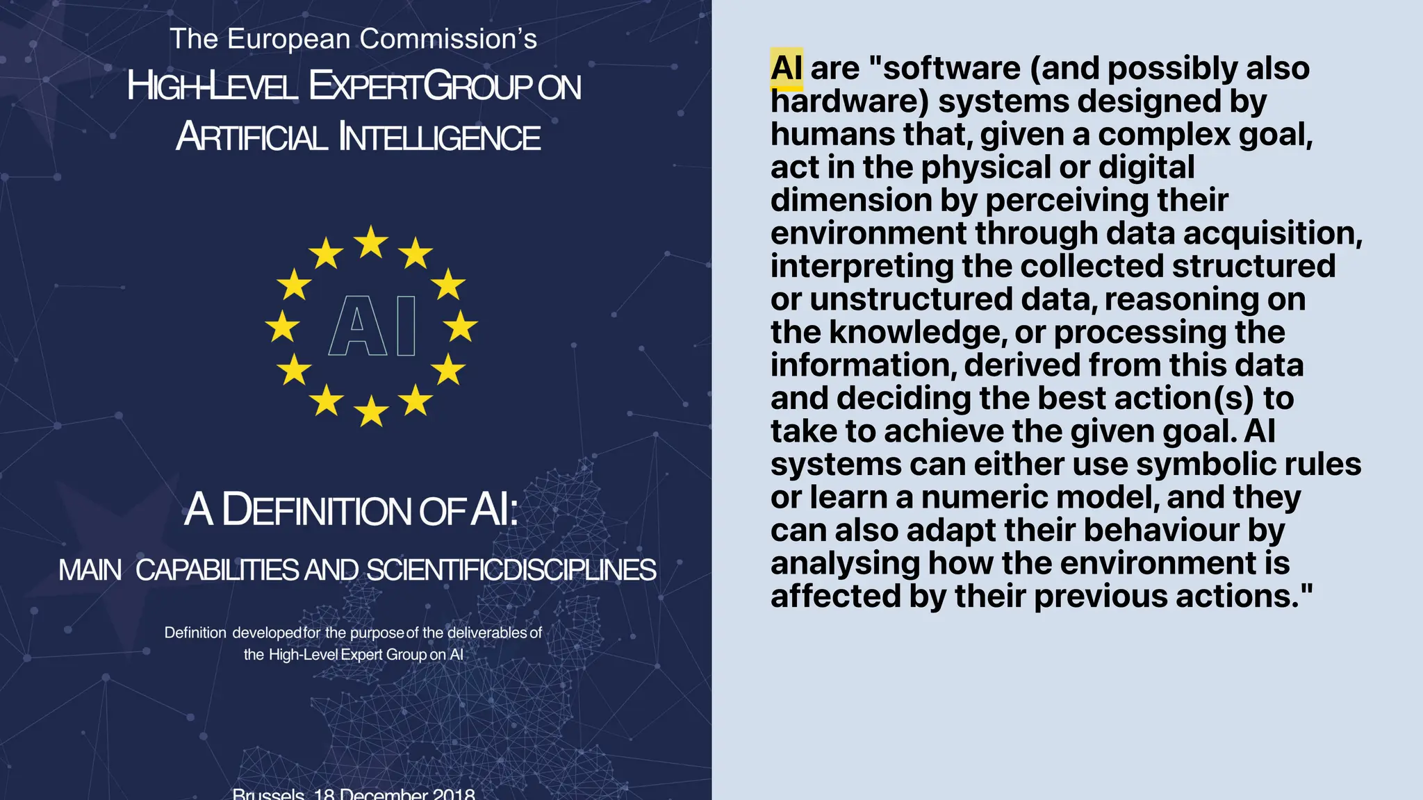 AI are "software (and possibly also
hardware) systems designed by
humans that, given a complex goal,
act in the physical or digital
dimension by perceiving their
environment through data acquisition,
interpreting the collected structured
or unstructured data, reasoning on
the knowledge, or processing the
information, derived from this data
and deciding the best action(s) to
take to achieve the given goal. AI
systems can either use symbolic rules
or learn a numeric model, and they
can also adapt their behaviour by
analysing how the environment is
affected by their previous actions."
 