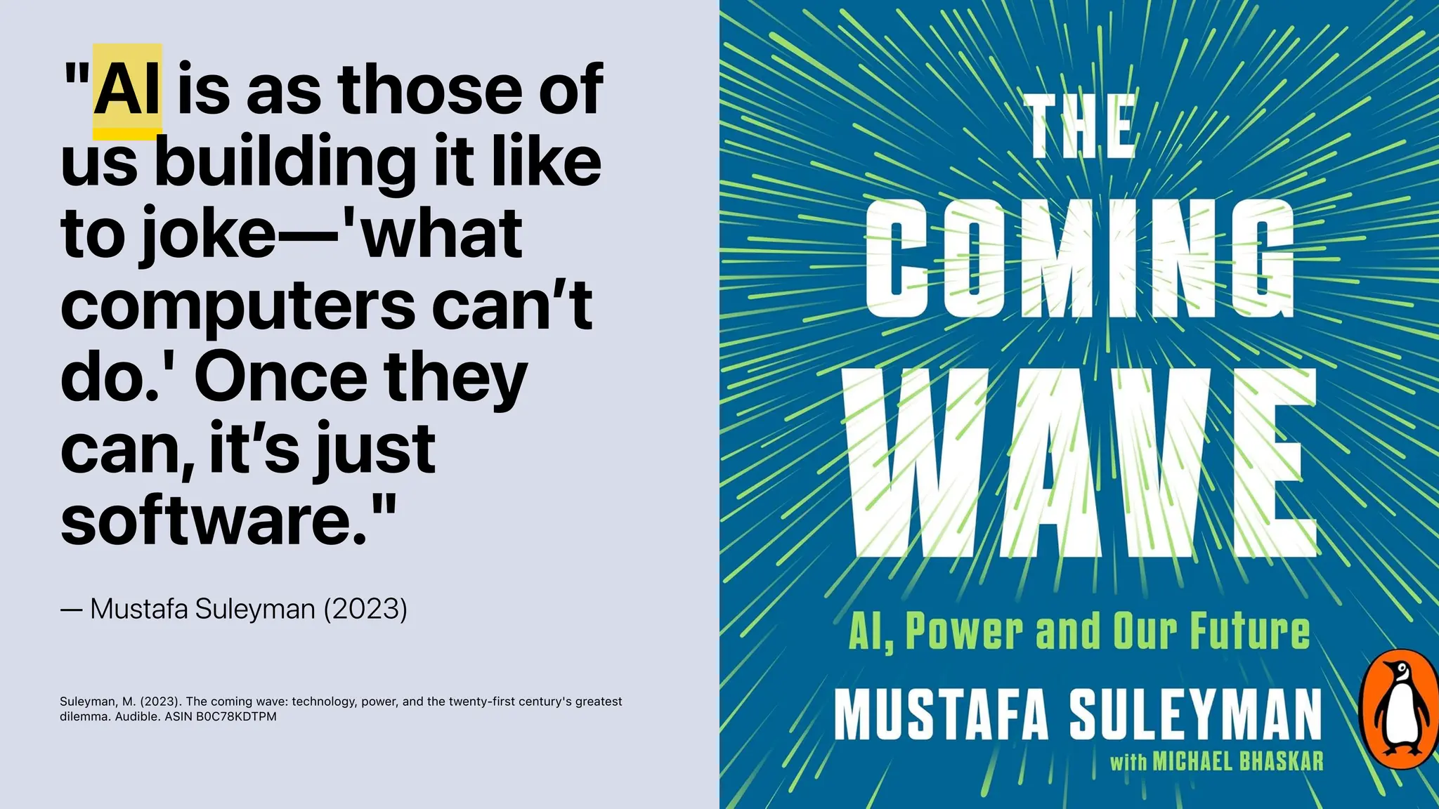 "AI is as those of
us building it like
to joke—'what
computers can’t
do.' Once they
can,it’s just
software."
— Mustafa Suleyman (2023)
Suleyman, M. (2023). The coming wave: technology, power, and the twenty-first century's greatest
dilemma. Audible. ASIN B0C78KDTPM
 