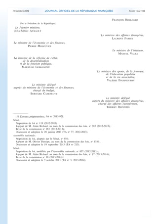 18 octobre 2013 JOURNAL OFFICIEL DE LA RÉPUBLIQUE FRANÇAISE Texte 1 sur 168
. .
FRANÇOIS HOLLANDE
Par le Président de la République :
Le Premier ministre,
JEAN-MARC AYRAULT
Le ministre des affaires étrangères,
LAURENT FABIUS
Le ministre de l’économie et des finances,
PIERRE MOSCOVICI
Le ministre de l’intérieur,
MANUEL VALLS
La ministre de la réforme de l’Etat,
de la décentralisation
et de la fonction publique,
MARYLISE LEBRANCHU
La ministre des sports, de la jeunesse,
de l’éducation populaire
et de la vie associative,
VALÉRIE FOURNEYRON
Le ministre délégué
auprès du ministre de l’économie et des finances,
chargé du budget,
BERNARD CAZENEUVE
Le ministre délégué
auprès du ministre des affaires étrangères,
chargé des affaires européennes,
THIERRY REPENTIN
(1) Travaux préparatoires : loi no
2013-921.
Sénat :
Proposition de loi no
119 (2012-2013) ;
Rapport de M. Alain Richard, au nom de la commission des lois, no
282 (2012-2013) ;
Texte de la commission no
283 (2012-2013) ;
Discussion et adoption le 28 janvier 2013 (TA no
77, 2012-2013).
Assemblée nationale :
Proposition de loi, adoptée par le Sénat, no
658 ;
Rapport de M. Olivier Dussopt, au nom de la commission des lois, no
1350 ;
Discussion et adoption le 19 septembre 2013 (TA no
213).
Sénat :
Proposition de loi, modifiée par l’Assemblée nationale, no
857 (2012-2013) ;
Rapport de M. Alain Richard, au nom de la commission des lois, no
17 (2013-2014) ;
Texte de la commission no
18 (2013-2014) ;
Discussion et adoption le 7 octobre 2013 (TA no
3, 2013-2014).
 