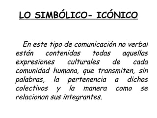 LO SIMBÓLICO- ICÓNICO


  En este tipo de comunicación no verbal
están    contenidas      todas    aquellas
expresiones      culturales    de    cada
comunidad humana, que transmiten, sin
palabras, la pertenencia a dichos
colectivos y la manera como se
relacionan sus integrantes.
 