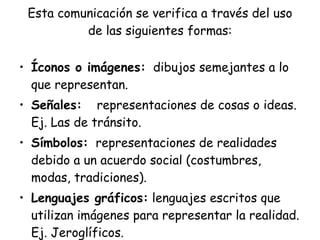 Esta comunicación se verifica a través del uso
          de las siguientes formas:

• Íconos o imágenes: dibujos semejantes a lo
  que representan.
• Señales: representaciones de cosas o ideas.
  Ej. Las de tránsito.
• Símbolos: representaciones de realidades
  debido a un acuerdo social (costumbres,
  modas, tradiciones).
• Lenguajes gráficos: lenguajes escritos que
  utilizan imágenes para representar la realidad.
  Ej. Jeroglíficos.
 