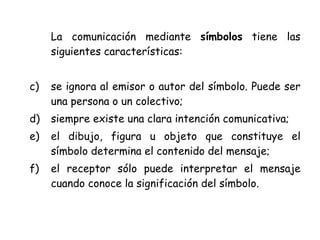 La comunicación mediante símbolos tiene las
     siguientes características:


c)   se ignora al emisor o autor del símbolo. Puede ser
     una persona o un colectivo;
d)   siempre existe una clara intención comunicativa;
e)   el dibujo, figura u objeto que constituye el
     símbolo determina el contenido del mensaje;
f)   el receptor sólo puede interpretar el mensaje
     cuando conoce la significación del símbolo.
 