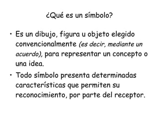 ¿Qué es un símbolo?

• Es un dibujo, figura u objeto elegido
  convencionalmente (es decir, mediante un
  acuerdo), para representar un concepto o
  una idea.
• Todo símbolo presenta determinadas
  características que permiten su
  reconocimiento, por parte del receptor.
 