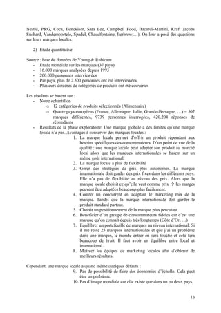 Nestlé, P&G, Coca, Benckiser, Sara Lee, Campbell Food, Bacardi-Martini, Kraft Jacobs
Suchard, Vandemoortele, Spadel, Chaudfontaine, Iterbrew,…). On leur a posé des questions
sur leurs marques locales.
2) Etude quantitative
Source : base de données de Young & Rubicam
- Etude mondiale sur les marques (37 pays)
- 16.000 marques analysées depuis 1993
- 200.000 personnes interviewées
- Par pays, plus de 2.500 personnes ont été interviewées
- Plusieurs dizaines de catégories de produits ont été couvertes
Les résultats se basent sur :
- Notre échantillon
o 12 catégories de produits sélectionnés (Alimentaire)
o Quatre pays européens (France, Allemagne, Italie, Grande-Bretagne, …) = 507
marques différentes, 9739 personnes interrogées, 420.204 réponses de
répondants
- Résultats de la phase exploratoire: Une marque globale a des limites qu’une marque
locale n’a pas. Avantages à conserver des marques locales :
1. La marque locale permet d’offrir un produit répondant aux
besoins spécifiques des consommateurs. D’un point de vue de la
qualité : une marque locale peut adapter son produit au marché
local alors que les marques internationales se basent sur un
même goût international.
2. La marque locale a plus de flexibilité
3. Gérer des stratégies de prix plus autonomes. La marque
internationale doit garder des prix fixes dans les différents pays.
Elle n’a pas de flexibilité au niveau des prix. Alors que la
marque locale choisit ce qu’elle veut comme prix  les marges
peuvent être adaptées beaucoup plus facilement.
4. Contrer un concurrent en adaptant le marketing mix de la
marque. Tandis que la marque internationale doit garder le
produit standard partout.
5. Choisir un positionnement de la marque plus percutant.
6. Bénéficier d’un groupe de consommateurs fidèles car c’est une
marque qu’on connaît depuis très longtemps (Côte d’Or, …)
7. Equilibrer un portefeuille de marques au niveau international. Si
il me reste 25 marques internationales et que j’ai un problème
dans une marque, le monde entier en sera touché et cela fera
beaucoup de bruit. Il faut avoir un équilibre entre local et
international.
8. Motiver les équipes de marketing locales afin d’obtenir de
meilleurs résultats.
Cependant, une marque locale a quand même quelques défauts :
9. Pas de possibilité de faire des économies d’échelle. Cela peut
être un problème.
10. Pas d’image mondiale car elle existe que dans un ou deux pays.
16
 
