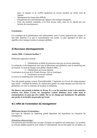 pays, la marque va en souffrir également au niveau mondial car même nom de
marque.
- Management du risque plus difficile
- Éloignement du consommateur par rapport à des marques étrangères.
- Faire des produits standards, c’est bien niveau coûts, mais on ne répond pas aux
besoins du consommateur.
Conclusions :
Les avantages de la globalisation sont indiscutables, mais il existe également des risques. Il
faut faire attention à ce que le consommateur soit écouté. Le plus approprié est donc un
équilibre entre marques locales et marques globales.
3) Nouveaux développements
Années 2000 : Comment localiser ?
Différentes approches existent :
1. Globalisation en début de processus mais pas au niveau marketing
La recherche et développement ainsi que la fabrication sont globalisés mais le marketing mix
est localisé. Le nom de marque reste global. (Henkel, P&G,…)
2. Globalisation au niveau régional
Localisation au niveau de la Triade (Europe, Asie et Amérique).
3. Localisation au niveau national
Le nom et le marketing mix sont localisés.
Pour des grands groupes comme Procter&Gamble, l’important est d’avoir des méga-marques
(qui valent > 1milliard de dollar). Ils veulent donc garder ces méga marques qui sont bien sûr
globalisées, ils vont se contenter de localiser le marketing.
On observe une grande évolution en 30 ans. Il y a eu des marches avant et des marches
arrières très fortes. Certes, les entreprises veulent diminuer leurs coûts mais le
consommateur ne peut pas être oublié. On ne les change pas facilement. On globalise
une partie et on localise un peu plus qu’avant.
4) L’effet de l’orientation du management
Différentes formes d’orientation :
Les types de réponses au marketing global dépendent des hypothèses ou croyances du
management.
Orientation ethnocentrique :
Une personne qui considère que son pays d’origine est supérieur aux autres pays. Les produits
ne sont pas adaptés quand ils sont vendus à l’international. On est fort replié sur soi-même, on
5
 
