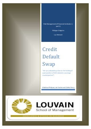 Risk Management of Financial Institution (
part 1)
Philippe Grégoire
Luc Henrard
Credit
Default
Swap
“Are you advocating a ban on the holding of
open position of CDS related to sovereign
counterparties?”.
Mathieu Philippe, Loïc Sarton and Cédric Percy
 