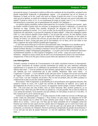 Etude de cas chapitre 10 Stratégique, 7
e
édition
 2005, Pearson Education France 3
personnel de terrain. Ce personnel se pliait en effet à des conditions de travail pénibles, acceptait la très
grande disponibilité temporelle et géographique requise : « Un prospecteur qui est en mission en
Indonésie, le lundi, on lui dit : jeudi vous serez en Alaska. Il prend son avion, il va en Alaska... Un
autre qui est en détente, au milieu de sa détente on lui dit : désolé, faut que vous soyez à telle date à tel
endroit. Il prend sa valise et il y va, en ronchonnant de temps en temps, mais il y va. La Compagnie
doit beaucoup à ce personnel, qui est généralement très attaché à la Compagnie. »
Les salaires étaient considérés comme relativement bas. En revanche, la carrière était assurée : après
un nombre variable d’années dans les missions, le prospecteur devenait « sédentaire » et assurait des
fonctions au siège. Certains, bien entendu, devenaient les dirigeants de la CSP. Très peu de
prospecteurs quittaient la société : il n’y avait, en effet, pas de marché du travail pour ces ingénieurs et
techniciens très spécialisés, ce qui pouvait comporter un aspect négatif : « Dans une compagnie comme
CSP, il y a des esclaves attachés à leurs chaînes. C’est les gens des services. Ils sont attachés à leurs
chaînes pour une raison simple, c’est que le marché de l’emploi dans ce domaine est très réduit en
Europe, en France. Les esclaves des services, les gros bras des services, d’une part parce qu’ils n’ont
pas tellement le choix, d’autre part parce qu’ils sont habitués à la vie dure, ont le cuir tanné et sont
prêts à supporter des temps difficiles pendant plus longtemps. »
C’était sans aucun doute par la vertu de ce lien particulier entre l’entreprise et ses membres que la
CSP pouvait s’accommoder d’une structure administrative jugée légère. Hiérarchie et procédures
étaient d’ailleurs décriées. La confiance construite à travers les années permettait un fort degré de
décentralisation, malgré l’éloignement géographique : « Les gens sont à la fois terriblement autonomes
et parfaitement rattachés. Le chef d’agence à Singapour, il est, en fait – et par son avenir et par sa
formation – rattaché au noyau central, pas du tout à son environnement de clients et de sous-traitants
singapouriens. Il faut avoir des gens comme ça pour traiter des opérations d’un certain volume. »
Les interrogations
Toutefois certaines évolutions de l’environnement et du métier suscitaient tensions et interrogations.
Les pertes récurrentes de certaines activités (notamment les études sur zone maritime) amenaient
régulièrement à la question de la redéfinition du portefeuille d’activités. Pour certains dirigeants, la
réponse était claire : « Tous les produits de notre domaine, partout dans le monde. Et on s’y tient. C’est
une méthode qui n’est certainement pas la plus rentable, fatalement. Dans notre métier – et
l’expérience l’a montré –, c’est la méthode la plus sûre pour durer. Si chaque fois qu’une activité perd
de l’argent, on l’arrête, alors dans dix ans on n’aura plus aucune activité, parce que tout est cyclique.
Ce qu’il faut, c’est que l’intégrale soit positive. Plus on aura de produits, plus les effets cycliques se
compenseront et plus on aura une certaine régularité. »
Inversement, l’idée d’augmenter ce portefeuille par la diversification était également discutée. Des
tentatives étaient en cours, soit à partir des activités de fabrication de matériel, soit à partir du
développement de services en aval. Là encore, les jugements étaient mitigés. Comme l’affirmait le P-
DG : « On avait toute une série d’idées, mais ça traîne beaucoup. Bon, racheter quelqu’un, ça on
pourrait le faire. Mais faire une OPA hostile sur quelqu’un, c’est pas possible. On est dans un métier où
c’est surtout des hommes. Si les hommes sont pas contents, ils vont ailleurs et alors on a l’air idiot... Il
faut vraiment qu’il y ait la volonté des gens. »
Certains ne le regrettaient guère : « C’est plus astucieux d’aller vendre nos services au Mexique que
d’aller vendre des chaussettes à Singapour. » Pour d’autres, les plus jeunes, les dirigeants de la CSP
étaient trop marqués par la culture du secteur pétrolier pour mener à bien des développements en
dehors de ce secteur : « Est-ce que c’est bien que les futurs présidents de la Compagnie soient des
hommes qui restent les trois quarts de leur carrière dans la Compagnie, qui ne voient rien d’autre, qui
sont vraiment dans la filière pétrole-pétrole ? Ce sont des gens qui sont passés par la Direction des
Carburants, au ministère de l’Industrie. Ont-ils le profil pour entreprendre de grandes diversifications ?
Ce ne sont pas non plus de grands financiers : ce sont des ingénieurs. Donc on tourne un peu en
rond... »
 