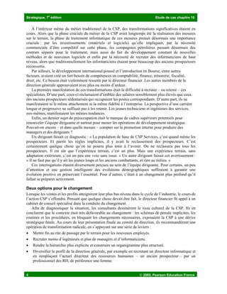 Stratégique, 7
e
édition Etude de cas chapitre 10
4  2005, Pearson Education France
À l’intérieur même du métier traditionnel de la CSP, des transformations significatives étaient en
cours. Alors que la phase cruciale du métier de la CSP avait longtemps été la réalisation des mesures
sur le terrain, la phase de traitement informatique de ces mesures prenait désormais une importance
cruciale : par les investissements (matériels et logiciels) qu’elle impliquait, par la nécessité
commerciale d’être compétitif sur cette phase, les compagnies pétrolières passant désormais des
contrats séparés pour le traitement, mais aussi du fait du développement constant de nouvelles
méthodes et de nouveaux logiciels et enfin par la nécessité de recruter des informaticiens de haut
niveau, alors que traditionnellement les informaticiens étaient pour beaucoup des anciens prospecteurs
reconvertis.
Par ailleurs, le développement international poussé et l’introduction en Bourse, entre autres
facteurs, avaient créé un fort besoin de compétences en comptabilité, finance, trésorerie, fiscalité,
droit, etc. Ce besoin était violemment ressenti par le directeur financier. Les autres membres de la
direction générale approuvaient avec plus ou moins d’ardeur.
La première manifestation de ces transformations était la difficulté à recruter – ou retenir – ces
spécialistes. D’une part, ceux-ci réclamaient d’emblée des salaires sensiblement plus élevés que ceux
des anciens prospecteurs sédentarisés qui occupaient les postes correspondants. D’autre part, ils ne
manifestaient ni le même attachement ni la même fidélité à l’entreprise. La perspective d’une carrière
longue et progressive ne suffisait pas à les retenir. Les jeunes techniciens et ingénieurs des services,
eux-mêmes, manifestaient les mêmes tendances.
Enfin, un dernier sujet de préoccupation était le manque de cadres supérieurs potentiels pour
renouveler l’équipe dirigeante et surtout pour mener les opérations de développement stratégique.
Pouvait-on encore – et dans quelle mesure – compter sur la promotion interne pour produire des
managers et des dirigeants ?
Un dirigeant faisait ce diagnostic : « La population de base de CSP Services, c’est quand même les
prospecteurs. Et parmi les règles implicites, il y avait le reclassement des prospecteurs. C’est
certainement quelque chose qu’on ne pourra plus tenir à l’avenir. On ne reclassera pas tous les
prospecteurs. Il est sûr que l’expérience terrain, c’est un plus. Mais une expérience terrain, sans
adaptation extérieure, c’est un peu une voie sans issue. » Un autre dirigeant faisait cet avertissement :
« Il ne faut pas qu’il y ait les jeunes loups et les anciens combattants, et rien au milieu. »
Ces interrogations étaient diversement perçues au sein de l’équipe dirigeante. Pour certains, un peu
d’attention et une gestion intelligente des évolutions démographiques suffiraient à garantir une
évolution positive en préservant l’essentiel. Pour d’autres, c’était à un changement plus profond qu’il
fallait se préparer activement.
Deux options pour le changement
Lorsque les ventes et les profits atteignirent leur plus bas niveau dans le cycle de l’industrie, le cours de
l’action CSP s’effondra. Pensant que quelque chose devait être fait, le directeur financier fit appel à un
cabinet de conseil spécialisé dans la conduite du changement.
Afin de diagnostiquer la situation, les consultants dessinèrent le tissu culturel de la CSP. Ils en
conclurent que le contexte était très défavorable au changement : les schémas de pensée implicites, les
routines et les procédures, en bloquant les changements nécessaires, exposaient la CSP à une dérive
stratégique fatale. Au cours de leur présentation finale au comité de direction, ils recommandèrent une
opération de transformation radicale, en s’appuyant sur une série de leviers :
• Mettre fin au rite de passage par le terrain pour les nouveaux employés.
• Recruter moins d’ingénieurs et plus de managers et d’informaticiens.
• Rendre la hiérarchie plus explicite et construire un organigramme plus structuré.
• Diversifier le profil de la direction générale, par exemple en recrutant un directeur informatique et
en remplaçant l’actuel directeur des ressources humaines – un ancien prospecteur – par un
professionnel des RH, de préférence une femme.
 