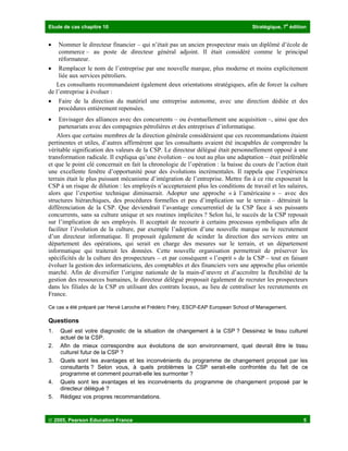Etude de cas chapitre 10 Stratégique, 7
e
édition
 2005, Pearson Education France 5
• Nommer le directeur financier – qui n’était pas un ancien prospecteur mais un diplômé d’école de
commerce – au poste de directeur général adjoint. Il était considéré comme le principal
réformateur.
• Remplacer le nom de l’entreprise par une nouvelle marque, plus moderne et moins explicitement
liée aux services pétroliers.
Les consultants recommandaient également deux orientations stratégiques, afin de forcer la culture
de l’entreprise à évoluer :
• Faire de la direction du matériel une entreprise autonome, avec une direction dédiée et des
procédures entièrement repensées.
• Envisager des alliances avec des concurrents – ou éventuellement une acquisition –, ainsi que des
partenariats avec des compagnies pétrolières et des entreprises d’informatique.
Alors que certains membres de la direction générale considéraient que ces recommandations étaient
pertinentes et utiles, d’autres affirmèrent que les consultants avaient été incapables de comprendre la
véritable signification des valeurs de la CSP. Le directeur délégué était personnellement opposé à une
transformation radicale. Il expliqua qu’une évolution – ou tout au plus une adaptation – était préférable
et que le point clé concernait en fait la chronologie de l’opération : la baisse du cours de l’action était
une excellente fenêtre d’opportunité pour des évolutions incrémentales. Il rappela que l’expérience
terrain était le plus puissant mécanisme d’intégration de l’entreprise. Mettre fin à ce rite exposerait la
CSP à un risque de dilution : les employés n’accepteraient plus les conditions de travail et les salaires,
alors que l’expertise technique diminuerait. Adopter une approche « à l’américaine » – avec des
structures hiérarchiques, des procédures formelles et peu d’implication sur le terrain – détruirait la
différenciation de la CSP. Que deviendrait l’avantage concurrentiel de la CSP face à ses puissants
concurrents, sans sa culture unique et ses routines implicites ? Selon lui, le succès de la CSP reposait
sur l’implication de ses employés. Il acceptait de recourir à certains processus symboliques afin de
faciliter l’évolution de la culture, par exemple l’adoption d’une nouvelle marque ou le recrutement
d’un directeur informatique. Il proposait également de scinder la direction des services entre un
département des opérations, qui serait en charge des mesures sur le terrain, et un département
informatique qui traiterait les données. Cette nouvelle organisation permettrait de préserver les
spécificités de la culture des prospecteurs – et par conséquent « l’esprit » de la CSP – tout en faisant
évoluer la gestion des informaticiens, des comptables et des financiers vers une approche plus orientée
marché. Afin de diversifier l’origine nationale de la main-d’œuvre et d’accroître la flexibilité de la
gestion des ressources humaines, le directeur délégué proposait également de recruter les prospecteurs
dans les filiales de la CSP en utilisant des contrats locaux, au lieu de centraliser les recrutements en
France.
Ce cas a été préparé par Hervé Laroche et Frédéric Fréry, ESCP-EAP European School of Management.
Questions
1. Quel est votre diagnostic de la situation de changement à la CSP ? Dessinez le tissu culturel
actuel de la CSP.
2. Afin de mieux correspondre aux évolutions de son environnement, quel devrait être le tissu
culturel futur de la CSP ?
3. Quels sont les avantages et les inconvénients du programme de changement proposé par les
consultants ? Selon vous, à quels problèmes la CSP serait-elle confrontée du fait de ce
programme et comment pourrait-elle les surmonter ?
4. Quels sont les avantages et les inconvénients du programme de changement proposé par le
directeur délégué ?
5. Rédigez vos propres recommandations.
 