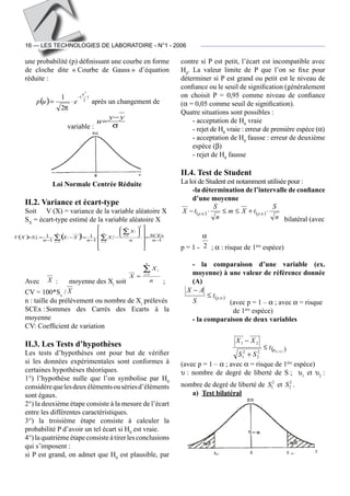 16 — LES TECHNOLOGIES DE LABORATOIRE - N°1 - 2006
une probabilité (p) définissant une courbe en forme
de cloche dite « Courbe de Gauss » d’équation
réduite :
( )
)
2
(
2
2
1
u
eup
−
⋅=
π
après un changement de
variable : σ
yy
u
−
=
Loi Normale Centrée Réduite
II.2. Variance et écart-type
Soit	 V (X) = variance de la variable aléatoire X
SX
= écart-type estimé de la variable aléatoire X
( ) ( ) 11
1
1
1
1
2
12
1
2
2
−
=


















−⋅
−
=−⋅
−
== ∑
∑
∑ =
=
= n
SCEx
n
X
X
n
XX
n
SXV
n
i
n
i
i
i
n
i
iX
Avec	 X  :	 moyenne des Xi
soit n
X
X
n
i
i∑=
= 1
 ;	
CV = 100*Sx
/ X  
n : taille du prélèvement ou nombre de Xi
prélevés
SCEx :	Sommes des Carrés des Ecarts à la
moyenne
CV: Coefficient de variation
II.3. Les Tests d’hypothèses
Les tests d’hypothèses ont pour but de vérifier
si les données expérimentales sont conformes à
certaines hypothèses théoriques.
1°) l’hypothèse nulle que l’on symbolise par H0
considèrequelesdeuxélémentsousériesd’éléments
sont égaux.
2°) la deuxième étape consiste à la mesure de l’écart
entre les différentes caractéristiques.
3°) la troisième étape consiste à calculer la
probabilité P d’avoir un tel écart si H0
est vraie.
4°) la quatrièmeétapeconsiste à tirerles conclusions
qui s’imposent :
si P est grand, on admet que H0
est plausible, par
contre si P est petit, l’écart est incompatible avec
H0
. La valeur limite de P que l’on se fixe pour
déterminer si P est grand ou petit est le niveau de
confiance ou le seuil de signification (généralement
on choisit P = 0,95 comme niveau de confiance
(α = 0,05 comme seuil de signification).
Quatre situations sont possibles :
- acceptation de H0
vraie
- rejet de H0
vraie : erreur de première espèce (α)
- acceptation de H0
fausse : erreur de deuxième
espèce (β)
- rejet de H0
fausse
II.4. Test de Student
La loi de Student est notamment utilisée pour :
-la détermination de l’intervalle de confiance
d’une moyenne
( ) ( )
n
S
tXm
n
S
tX pp ⋅+≤≤⋅− υυ ,,
bilatéral (avec
p = 1 - 2
α
 ; α : risque de 1ère
espèce)
- la comparaison d’une variable (ex.
moyenne) à une valeur de référence donnée
(A)
( )υ,pt
S
AX
≤
−
(avec p = 1 – α ; avec α = risque
de 1ère
espèce)
- la comparaison de deux variables
( )2,12
2
2
1
21
υυpt
SS
XX
≤
+
−
(avec p = 1 – α ; avec α = risque de 1ère
espèce)
υ : nombre de degré de liberté de S ; υ1
et υ2
 :
nombre de degré de liberté de 2
1S et 2
2S .
a)	 Test bilatéral
 