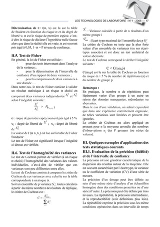 LES TECHNOLOGIES DE LABORATOIRE - N°1 - 2006 — 17
Détermination de t : t(α, υ) est lu sur la table
de Student en fonction du risque α et du degré de
liberté υ. α est le risque de première espèce, c’est-
à-dire le risque de déclarer l’hypothèse nulle fausse
alors que dans la réalité elle est vraie. α est souvent
pris égal à 0,05, 1–α = p niveau de confiance.
II.5. Test de Fisher
En général, la loi de Fisher est utilisée :
-	 pour des tests intervenant dans l’analyse
de la variance ;
-	 pour la détermination de l’intervalle de
confiance d’un rapport de deux variances ;
-	 pour la comparaison de deux variances à
une donnée …
Dans notre cas, le test de Fisher consiste à valider
un résultat statistique à un risque α choisi en
comparant deux variances indépendantes
2
1S et
2
2S
selon l’inégalité suivante :
( )2,1,2
2
2
1
υυαF
S
S
>
α : risque de première espèce souvent pris égal à 5 %
υ1
: degré de liberté de
2
1S  ; υ2
: degré de liberté
de
2
2S
La valeur de F(α υ1,
υ2
) est lue sur la table de Fisher
Snedecor
Le test de Fisher est significatif lorsque l’inégalité
ci-dessus est vérifiée.
II.6. Test de l’homogénéité des variances
Le test de Cochran permet de vérifier (à un risque
α choisi) l’homogénéité des variances des valeurs
individuelles, c’est-à-dire de vérifier que ces
variances sont peu différentes entre elles.
Le test de Cochran consiste à comparer le critère de
Cochran de ces variances avec celui lu sur la table
correspondante à un risque α.
Soit un ensemble de p variance Si
2
, toutes calculées
à partir du même nombre n de résultats de réplique,
le critère de Cochran est :
∑=
= p
i
iS
S
C
1
2
2
max
2
iS
 : Variance calculée à partir de n résultats d’un
même groupe i
2
maxS
 : Ecart-type maximal de l’ensemble des p Si
2
Le critère de Cochran ne teste que la plus forte
valeur d’un ensemble de variances (ou ses écart-
types associés) et est donc un test unilatéral de
valeur aberrante.
Le test de Cochran correspond à vérifier l’inégalité
suivante :
C < C(αn,p)
C(αn,p) est lu sur la table de Cochran en fonction
du risque α = 5 % du nombre de répétitions (n) et
du nombre de groupe p.
Remarque :
En pratique, le nombre n de répétitions peut
légèrement varier d’un groupe à un autre en
raison des données manquantes, redondantes ou
aberrantes.
Dans le cas d’une validation, on admet cependant
que dans une expérience correctement organisée,
de telles variations sont limitées et peuvent être
ignorées.
Le critère de Cochran est alors appliqué en
prenant pour n la moyenne arrondie des nombres
d’observations nj
des P groupes (ou séries de
valeurs).
III. Quelques exemples d’applications des
tests statistiques courants
III.1. Evaluation de la précision (fidélité)
et de l’intervalle de confiance
La précision est une grandeur caractéristique de la
dispersion des résultas autour de la moyenne. Elle
est souvent caractérisée par l’écart type, la variance
ou le coefficient de variation (CV) d’une série de
mesure.
La précision d’un dosage peut être définie au
sein d’une même série d’analyse d’un échantillon
homogène dans des conditions prescrites ou d’une
série à l’autre. La précision peut être définie par trois
niveaux. La répétabilité, la précision intermédiaire,
et la reproductibilité (voir définitions plus loin).
La répétabilité exprime la précision sous les même
conditions opératoires dans un intervalle de temps
 