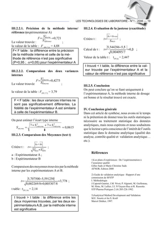 LES TECHNOLOGIES DE LABORATOIRE - N°1 - 2006 — 19
III.2.2.1. Précision de la méthode interne/
référence (expérimentateur A)
La valeur trouvée :
721,02
2
int
==
référence
erne
S
S
F
 ;
la valeur de la table :	 F (95,7,5)
= 4,88	
F< F table : la différence entre la précision
de la méthode interne et celle de la mé-
thode de référence n’est pas significative
(P=0,95 ;  α=0,05) pour l’expérimentateur A
III.2.2.2. Comparaison des deux variances
internes
La valeur trouvée
4275,02
int
2
int
==
erneb
ernea
S
S
F
 ;
la valeur de la table : F(95,7,7)
= 3,79
F < F table : les deux variances internes ne
sont pas significativement différentes. La
fidélité de l’expérimentateur A est similaire
à celle de l’expérimentateur B.
On peut estimer l’écart type interne
0615,0
14
77 2
int
2
int
int =
×+×
= ernebernea
erne
SS
S
III.2.3. Comparaison des Moyennes (test t)
Critère t :
2
)(
2
)( bmam
ba
SS
xx
t
+
−
=  ;
a : Expérimentateur A ;
b : Expérimentateur B
Comparaisondesmoyennestrouvéesparlaméthode
interne par les expérimentateurs A et B.
778,3
8/005307,08/002269,0
591250,5707500,5
=
+
−
=t  ;
t table : t(95,14)
= 2,14
t trouvé > t table : la différence entre les
deux moyennes trouvées, par les deux ex-
périmentateurs A,B, par la méthode interne
est significative
III.2.4. Evaluation de la justesse (exactitude)
Critère t :	
)(am
vraiea
S
xx
t
−
=  ;
Calcul de t :	 23,0
7/004095,0
55,5544286,5
=
−
=t  ; 	
Valeur de la table t :	 t(95,6)
= 2,447
t trouvé < t table, la différence entre la val-
eur trouvée par l’expérimentateur A et la
valeur de référence n’est pas significative
III.2.5. Conclusion
On peut conclure qu’on se fiant uniquement à
l’expérimentateur A, la méthode interne de dosage
est bonne et le résultat trouvé est exacte.
IV. Conclusion générale
Dans cet article de synthèse, nous avons ni le temps
ni la prétention de donner tous les outils statistiques
nécessaire au traitement statistique des données
analytiques, mais nous espérons et nous souhaitons
quelelecteuraprisconsciencedel’intérêtdel’outils
statistique dans le domaine analytique (qualité des
analyse, contrôle qualité et validation analytique…
etc.). 	
Références
1)	Les plans d’expériences : De l’expérimentation à
l’assurance qualité
Gilles Sado et Marie Christine Sado
AFNOR, Edition 2000
2) Guide de validation analytique : Rapport d’une
commission de SFSTP
I. Méthodologie.
J.Caporal-Gautier, J.M. Nivet, P. Algranti, M. Guilloteau,
M. Histe, M. Lallier, J.J. N’Guyen-Huu et R. Russotto.
STP Pharma Pratiques 2 (4) 205-226 1992.
3)	Analytical Method Development and Validation
M.E. Swartz et Ira S. Krull
Marcel Dekker, 1997.
 