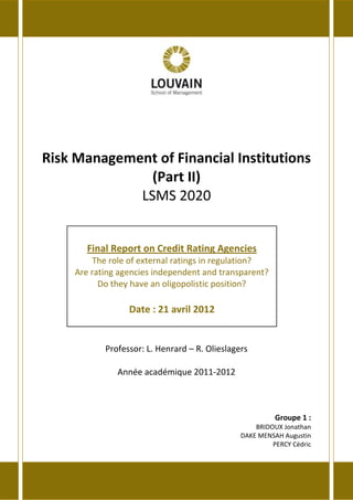 Risk Management of Financial Institutions
(Part II)
LSMS 2020
Professor: L. Henrard – R. Olieslagers
Année académique 2011-2012
Groupe 1 :
BRIDOUX Jonathan
DAKE MENSAH Augustin
PERCY Cédric
Final Report on Credit Rating Agencies
The role of external ratings in regulation?
Are rating agencies independent and transparent?
Do they have an oligopolistic position?
Date : 21 avril 2012
 