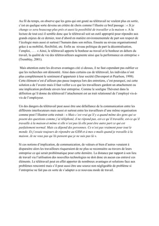 Au fil du temps, on observe que les gens qui ont gouté au télétravail ne veulent plus en sortir,
c’est en quelque sorte devenu un critère de choix comme l’illustre ce bref passage : « Si je
change ce sera beaucoup plus près et aussi la possibilité de travailler a la maison ». A la
lecture de tout ceci il semble donc que le télétravail soit un outil approprié pour répondre aux
grands enjeux de ce dernier, tout d’abord en matière environnementale de part son respect de
l’écologie mais aussi et surtout l’humain dans son milieu. Ensuite au niveau organisationnel
grâce à sa mobilité, flexibilité, etc. Enfin au niveau politique de part la décentralisation,
l’emploi, … . « Ainsi, le télétravail apporte le bonheur au travail et le bonheur en dehors du
travail, la qualité de vie des télétravailleurs augmente ainsi que la performance en entreprise »
(Tremblay, 2001).
Mais attention outre les diverses avantages cité ci-dessus, il ne faut cependant pas oublier ce
que les recherches ont démontré. Ainsi dans certains cas de télétravail, les individus n’ont
plus complètement le sentiment d’appartenir à leur société (Davenport et Pearlson, 1998).
Cette élément n’est d’ailleurs pas passe inaperçu lors des entretiens, c’est pourquoi, oui cette
solution a de l’avenir mais il faut veiller a ce que les travailleurs gardent un attachement ou
une implication profonde envers leur entreprise. Comme le souligne Thévenet dans la
définition qu’il donne du télétravail l’attachement est un trait relationnel de l’employé vis-à-
vis de l’employeur.
Un des dangers du télétravail peut aussi être une défaillance de la communication entre les
différents interlocuteurs mais aussi et surtout entre les travailleurs d’une même organisation
comme peut l’illustrer cette extrait : « Mais c’est vrai qu’il y a quand même des gens qui se
posent des questions comme j’ai téléphoné, il ne répond pas, est-ce qu’il travaille, est-ce qu’il
travaille à la maison et même si elle n’est pas là elle peut être autre part ce qui est
parfaitement normal. Mais ca dépend des personnes. Ce n’est pas vraiment pour tout le
monde. Et j’essaie toujours de répondre au GSM et à mes e-mails quand je travaille à la
maison. Je ne veux pas qu’ils pensent que je ne suis pas là ».
Si ces notions d’implication, de communication, de valeurs et bien d’autres venaient à
disparaitre alors les travailleurs risqueraient de ne plus se reconnaitre au travers de leurs
entreprise ce qui serait problématique pour cette dernière. La distance par rapport à son lieu
de travail via l’utilisation des nouvelles technologies ne doit donc en aucun cas entravé ces
éléments. Le télétravail peut en effet apporter de nombreux avantages et solutions face aux
problèmes rencontré mais s’il peut aussi être une source non négligeable de problème si
l’entreprise ne fait pas en sorte de s’adapter a ce nouveau mode de travail.
 