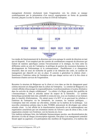 2
management d'orienter résolument toute l'organisation vers les clients se marque
symboliquement par la présentation d’un nouvel organigramme en forme de pyramide
inversée, plaçant à sa tête le client et à sa base le CEO de l'entreprise.
Les modes de fonctionnement de la direction sont revus puisque le comité de direction en tant
que tel disparaît. Il est remplacé par des comités de coordinations composés de directeurs qui
traitent de matières spécifiques comme l'investissement et la stratégie, les liens entre les
différentes unités au sein de l’entreprise, la politique de gestion des ressources humaines, le
développement de l'informatique et la communication. Parallèlement à ce changement
structurel, dans un souci de recherche de qualité et de réduction des coûts, un système de
management par objectifs est mis en place. Il consiste à généraliser la relation client -
fournisseur à l'intérieur même de l'entreprise afin que chaque service soit à la fois client et
fournisseur d'autres services de l'organisation.
Recentrer la structure de Belgacom sur le client et vivre dans un état de changement quasi
continu nécessite un changement dans la culture de l'entreprise. Le sommet de Belgacom a la
volonté affichée d'encourager la responsabilisation, le professionnalisme et la prise d'initiative
dans les activités de chaque collaborateur2
. La culture à la Régie pourrait être qualifiée de
« bureaucratique », forte et articulée autour du respect de la hiérarchie. Le système
hiérarchique pyramidal était clair, préétabli et connu de tous, avec ses lourdeurs et ses lenteurs
dans le transfert d'informations. On entrait jeune à la RTT et on gravissait les échelons à
l'intérieur de l'entreprise via les formations, les examens, les soutiens politiques, …
L'entreprise était très orientée sur elle-même, orientée sur la maîtrise de la technique. Les
nouvelles orientations prônées dans le plan TURBO, préconisent de développer une culture
orientée client. Le but affiché de la transformation structurelle est de métamorphoser une
organisation caractérisée par son orientation interne où l'abonné a peu de chose à dire, à une
organisation orientée vers l'extérieur, vers les besoins du client.
Une tradition technique forte, des habitudes bureaucratiques ancrées, une décentralisation des
décisions à la tête de chaque circonscription régionale, font place à un management centralisé
faisant appel au jugement, à la participation des membres de l'organisation, à la maîtrise des
2
Rapport annuel de Belgacom, 1995, p.18
 