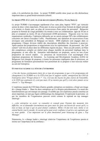 3
coûts, à la satisfaction du client. Le projet TURBO semble donc jouer un rôle déclencheur
important dans ce grand bouleversement culturel.
LE PROJET PTS :UN VASTE PLAN DE RECONVERSION (PEOPLE, TEAM, SKILLS)
Le projet TURBO s’accompagne rapidement d’un vaste plan, baptisé "PTS", qui s'articule
autour de deux volets importants. D'une part, la mise au point d'une formule de départ anticipé
à la retraite et d'autre part, un plan de reconversion d'une partie du personnel. Belgacom
propose la formule de congé préalable à la retraite à tous ses collaborateurs âgés de 50 ans et
plus et comptant au moins 20 ans d’ancienneté (6300 personnes). Négociée avec les trois
organisations syndicales, l’opération débouche sur un succès puisque 98% des collaborateurs
concernés ont choisi d’accepter l’offre. Parallèlement, une opération de reconversion d’une
envergure sans précédent en Belgique est lancée. 6800 employés sont engagés dans ce
programme. Chaque division établit des descriptions détaillées des fonctions à pourvoir.
Après analyse des propositions et négociations avec les représentants du personnel, des "job
centers" sont mis en place dans les différentes régions du pays. Dans ces job centers, un bilan
des compétences complet est réalisé pour chaque membre du personnel impliqué dans le
programme, et une offre de formation individualisée est proposée, suivie ou non d’une
proposition de nouvel emploi. Ce processus de reconversion s’est accompagné d’un
important programme de formation. La Learning and Development Academy (LDA) de
Belgacom s'est chargée de proposer, à toutes les personnes impliquées dans le processus, un
programme de formation personnalisée leur permettant de se préparer à leur nouveau métier
au sein de l'entreprise.
UN NOUVEAU LEADER À LA TÊTE DE L’ENTREPRISE
« Une des leçons extrêmement claire de ce type de programme et que si les programmes de
changement à la TURBO ou à la PTS n'ont pas le support visible, omniprésent du CEO de
l'entreprise alors "Forget about it !". Ca, c'est une des leçons les plus claires de l'ensemble,
si le CEO non seulement n'y croit pas mais s'il ne montre pas qu'il y croit alors jamais on ne
réussit ! » Top Manager
L’expérience passée du CEO dans d'autres grandes entreprises en mutation, a forgé son image
de « change leader ». Dans les deux entreprises qu’il a dirigées précédemment, il a mené des
transformations qui ont marqué son passage. Il semble que son expérience passée constitue un
atout important, en tant que figure emblématique du changement. Il représente la personne en
qui les membres de l’organisation peuvent croire comme le reprend un top manager
interrogé :
« …cette entreprise va avoir, va connaître et connaît pour l'instant des moments très
difficiles, on va demander énormément aux gens mais les gens ont besoin de savoir qu'il y a
tout en haut, un type à qui on peut donner confiance. Même s'il fait très noir, même si on
entend hurler tout le monde, ils savent qu'on peut avoir confiance et qu'on a un capitaine qui
va nous guider. C'est important sur le plan émotionnel pour beaucoup de gens. » Top
Manager
Néanmoins, le « change leader » interrogé relativise l’importance de l’expérience passée et
insiste sur l’importance de la confiance :
 