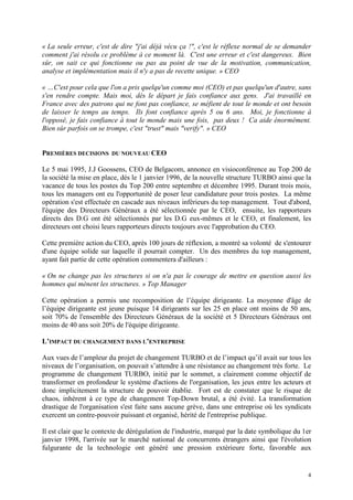 4
« La seule erreur, c'est de dire "j'ai déjà vécu ça !", c'est le réflexe normal de se demander
comment j'ai résolu ce problème à ce moment là. C'est une erreur et c'est dangereux. Bien
sûr, on sait ce qui fonctionne ou pas au point de vue de la motivation, communication,
analyse et implémentation mais il n'y a pas de recette unique. » CEO
« …C'est pour cela que l'on a pris quelqu'un comme moi (CEO) et pas quelqu'un d'autre, sans
s'en rendre compte. Mais moi, dès le départ je fais confiance aux gens. J'ai travaillé en
France avec des patrons qui ne font pas confiance, se méfient de tout le monde et ont besoin
de laisser le temps au temps. Ils font confiance après 5 ou 6 ans. Moi, je fonctionne à
l'opposé, je fais confiance à tout le monde mais une fois, pas deux ! Ca aide énormément.
Bien sûr parfois on se trompe, c'est "trust" mais "verify". » CEO
PREMIÈRES DECISIONS DU NOUVEAU CEO
Le 5 mai 1995, J.J Goossens, CEO de Belgacom, annonce en visioconférence au Top 200 de
la société la mise en place, dés le 1 janvier 1996, de la nouvelle structure TURBO ainsi que la
vacance de tous les postes du Top 200 entre septembre et décembre 1995. Durant trois mois,
tous les managers ont eu l'opportunité de poser leur candidature pour trois postes. La même
opération s'est effectuée en cascade aux niveaux inférieurs du top management. Tout d'abord,
l'équipe des Directeurs Généraux a été sélectionnée par le CEO, ensuite, les rapporteurs
directs des D.G ont été sélectionnés par les D.G eux-mêmes et le CEO, et finalement, les
directeurs ont choisi leurs rapporteurs directs toujours avec l'approbation du CEO.
Cette première action du CEO, après 100 jours de réflexion, a montré sa volonté de s'entourer
d'une équipe solide sur laquelle il pourrait compter. Un des membres du top management,
ayant fait partie de cette opération commentera d'ailleurs :
« On ne change pas les structures si on n'a pas le courage de mettre en question aussi les
hommes qui mènent les structures. » Top Manager
Cette opération a permis une recomposition de l’équipe dirigeante. La moyenne d'âge de
l’équipe dirigeante est jeune puisque 14 dirigeants sur les 25 en place ont moins de 50 ans,
soit 70% de l'ensemble des Directeurs Généraux de la société et 5 Directeurs Généraux ont
moins de 40 ans soit 20% de l'équipe dirigeante.
L’IMPACT DU CHANGEMENT DANS L’ENTREPRISE
Aux vues de l’ampleur du projet de changement TURBO et de l’impact qu’il avait sur tous les
niveaux de l’organisation, on pouvait s’attendre à une résistance au changement très forte. Le
programme de changement TURBO, initié par le sommet, a clairement comme objectif de
transformer en profondeur le système d'actions de l'organisation, les jeux entre les acteurs et
donc implicitement la structure de pouvoir établie. Fort est de constater que le risque de
chaos, inhérent à ce type de changement Top-Down brutal, a été évité. La transformation
drastique de l'organisation s'est faite sans aucune grève, dans une entreprise où les syndicats
exercent un contre-pouvoir puissant et organisé, hérité de l'entreprise publique.
Il est clair que le contexte de dérégulation de l'industrie, marqué par la date symbolique du 1er
janvier 1998, l'arrivée sur le marché national de concurrents étrangers ainsi que l'évolution
fulgurante de la technologie ont généré une pression extérieure forte, favorable aux
 