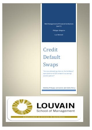 Risk Management of Financial Institutions
(part 1)
Philippe Grégoire
Luc Henrard
Credit
Default
Swaps
“Are you advocating a ban on the holding of
open position of CDS related to sovereign
counterparties?”
Mathieu Philippe, Loïc Sarton and Cédric Percy
 