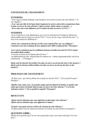 CONTEXTES DU CHANGEMENT
EXTERNES
- Est-ce que le monde politique a une incidence sur la mise en œuvre de cette réforme ? Si
oui, laquelle ?
-Avez vous une idée de la façon dont réagissent les autres universités européennes dans
la mise en œuvre de cette réforme ? (plus avancée, même stade, en retard, …)
- Est ce que cela a une influence sur le rythme de mise en œuvre a l’UCL ?
INTERNES
-Si on s’intéresse à votre département, avez-vous le sentiment qu’il intègre la réforme au
même rythme que les autres au sein de l’UCL ? si oui, qu’est ce qui vous fait dire cela ? si
non, d’où viennent les différences ?
-Selon vous, comment la réforme est-elle vécue aujourd’hui par vos collègues ?
Constatez-vous une évolution de leur opinion entre 2004 et aujourd’hui ? Pourquoi ?
Avez vous le sentiment que les conditions internes actuelles (au sein de l’UCL) soient
favorables/défavorables
-à la mise en œuvre de la réforme dans les bacs ?
-au déploiement de cette réforme dans les masters (ex : culture organisationnelle, travail en
commission, …)? Pourquoi ?
Quels sont les facteurs favorables à la mise en œuvre au niveau des bacs et des masters ?
Quels sont les facteurs défavorables à la mise en œuvre au niveau des bacs et des
masters?
PROCESSUS DE CHANGEMENT
-D’après vous, qui sont les pilotes de ce projet au sein de l’UCL ? Est-ce positif ou pas ?
Pourquoi ?
-Quelles sont, selon vous, les grandes étapes qui ont déjà été franchies et quelles sont
celles qui restent à franchir dans la mise en œuvre de cette réforme ? Y-a-t-il des
échéances claires ? Est-ce positif ou négatif ? Pourquoi ?
RESULTATS
-Quels sont les éléments que vous appréciez le plus dans cette réforme ?
-Quels sont les éléments que vous appréciez le moins ?
-D’après vous quels sont les critères de réussite de cette réforme ?
-D’après quelles sont les chances de réussite ou d’échec de cette réforme et pourquoi ?
QUESTION LIBRE :
Quelle est la question que l’on ne vous a pas posée et que vous auriez aimé que l’on vous
pose ?
 