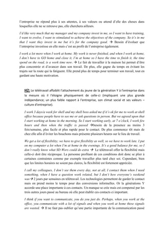l’entreprise ne répond plus à ses attentes, à ses valeurs ou attend d’elle des choses dans
lesquelles elle ne se retrouve pas, elle cherchera ailleurs.
I’d like very much that my manager and my company invest in me, so I want to have training,
I want to evolve, I want to stimulated to achieve the objectives of the company. So it’s in me
that I want they invest in me but it’s for the company good.  Besoin d’évoluer que
l’entreprise investisse en elle mais c’est au profit de l’entreprise également.
I work a lot more when I work at home. My work is never finished, and when I work at home,
I don’t have to GO home and close it, I’m at home so I have the time to finish it, the time
spend on the road, is a work time now.  Le fait de travailler à la maison lui permet d’être
plus concentrée et d’avancer dans son travail. De plus, elle gagne du temps en évitant les
trajets sur la route qui la fatiguent. Elle prend plus de temps pour terminer son travail, tout en
gardant une haute motivation.
H2: Le télétravail affaiblit l’attachement du jeune de la génération Y à l’entreprise dans
la mesure où il l’éloigne physiquement de celle-ci (impliquant une plus grande
indépendance; un plus faible rapport à l’entreprise, son climat social et ses valeurs –
culture d’entreprise).
I work 3 days/a week for shell and my shell boss asked me if it’s ok for me to work at shell
office because people have to see me or ask questions in person. But we agreed upon that
I start working at home in the morning. So I start working early, at 7 o’clock, I work few
hours and then when the traffic is passed besoin de la presence au moins 3
fois/semaine, plus facile et plus rapide pour le contact. De plus commence tôt mais de
chez elle afin d’éviter les bouchons mais présente plusieurs heures sur le lieu de travail.
We get a lot of flexibility; we have to give flexibility as well, so we have to work late. I put
on my computer a lot when I’m at home in the evenings. It’s a good balance for me, so I
don’t really know what SD Worx could do extra  Le télétravail offer la flexibilité mais
celle-ci doit être réciproque. La personne profitant de ces conditions doit donc se plier à
certaines contraintes comme par exemple travailler plus tard chez soi. Cependant, bien
que les limites horaires ne soient pas claires, la flexibilité est fortement appréciée.
I call my colleagues, I don’t see them every day, not at all, I contact them when I need
something, when I have a question work related, but I don’t how everyone’s weekend
was 2 jours par semaines en télétravail. Les technologies permettent de garder le contact
mais on prend moins le temps pour des conversions informelles. Or la générations Y
accorde une place importante à ces contacts. Un manque se crée mais est compensé par les
trois autres jours passé au bureau où elle peut établir ces contacts ci important.
I think if you want to communicate, you do you just do. Perhaps, when you work at the
office, you communicate with a lot of signals and when you work at home these signals
are wasted.  Il ne faut pas oublier qu’une partie importante de la communication passé
 