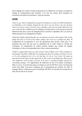 par le langage non verbal. Lorsque la personne est en télétravail, ces signaux se perdent et
rendent la communication plus formelle. C’est une des raisons pour lesquelles les
travailleurs travaillent au maximum 2 jours par semaine.
AUTRE
I have to say, when I changed from a payroll consultant in a team to an HR consultant as
an individual, a lot of things changed for me and it was not always very easy because
when you work in a team, you have your colleagues with who you speak about how was
your week-end  La relation avec les collègues a évolué mais ce n’est pas tant à cause du
télétravail mais plus à cause du changement de sa position. Cependant, elle a eu accès au
télétravail grace à son changement d’emploi.
I think they handle inspired but they are not inspired, you know what I mean? They do the
things they have to do but if the values change, that won’t be a problem for them 
Comparaison de la generation Y avec des generations plus élevées. Selon elle, il est
important tant pour elle que pour sa génération de se sentir inspiré et stimulé par
l’entreprise. Le changement de valeurs pourrait traduire une volonté de changer
d’entreprise si elles ne correspondent plus à leurs valeurs personnelles.
I think it’s appreciated when you work at home. Here at Shell, it isn’t. Here, perhaps it’s
the manager. She likes to SEE that I’m working and when I’m at home, she doesn’t see me
so I’m not working for her. It’s a bit like that. It’s ok as I do it here. We made an
agreement but she doesn’t really appreciate it. She is more controlling type. When you let
your employees work at home, you have to be more a coaching manager instead of a
controlling manager  L’appréciation du télétravail est liée à la culture d’entreprise.
Dans ce cas-ci, il est très bien perçu et compris au sein de SD Worx mais l’est beaucoup
moins chez Shell. Cela peut s’expliquer par le management par contrôle. En effet, la
manager Shell a l’impression que la consultante SD Worx ne travaille pas lorsqu’elle est
chez elle car elle ne la voit pas.
 