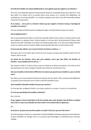 2
Et le fait de travailler à la maison (télétravail) ca vous apporte quoi par rapport à vos attentes ?
Pour moi, c’est important quand j’ai beaucoup de travail et j’ai quelque chose que je dois finir. C’est
plus facile à la maison qu’ici au bureau parce qu’au bureau on a souvent des téléphones, les
meetings qui ne sont pas planifiés. Il y a toujours quelqu’un qui vient et qui doit demander quelque
chose qui n’est pas prévu.
Et au niveau… est-ce qu’il y a d’autres raisons que par rapport à d’autres travaux, l’avantage de
travailler à la maison ?
Oui, par exemple vendredi quand on explique la neige, c’est plus facile de rester à la maison
Oui les déplacements ?
Oui, et aussi quand je dois aller à un client par exemple l’après-midi, je reste à la maison avant le midi
pour préparer ou quelque chose. Surtout quand ce n’est pas dans l’environnement d’Anvers alors
quand je dois aller à Bruxelles ou à Gand ou à Hasselt quelque part, je ne viens pas d’abord à Anvers
et puis au client je reste à la maison. Même chose quand je dois aller au client avant le midi.
Et vous avez des enfants, est-ce que le travail à la maison ca aide ou… ?
Non parce qu’il va à la crèche alors il est là et ca ne va pas, je ne peux pas travailler quand il est à la
maison, cela ne va pas
Au niveau de vos horaires, est-ce que vous modulez, est-ce que vous faites vos horaires en
fonction, vous travaillez plus le soir ou… ?
Oui souvent j’arrête à 17 heures alors je vais à la crèche je lui donne ses tartines. Je le mets au lit et
puis avant que nous avons mangé je travaille encore deux ou trois heures le soir.
Oui vous travaillez à des horaires différents à la maison que quand vous travaillez ici, pour concilier
aussi…
Oui. Alors, ça ne va pas quand j’ai besoin de contacts avec les clients. Alors, quand je dois téléphoner
ou quand j’ai des rencontres avec le client ca doit être pendant le jour.
Vous travaillez à domicile combien de jours par semaine ?
Ce n’est pas fixe, ca dépend. Parfois, il y a 4 jours, parfois il y a un jour. Ca varie, ce n’est pas fixe
Et c’est vous qui décidez de travailler à domicile ?
Oui, c’est moi
Et par rapport à votre travail idéal, le fait de travailler dans cette situation chez SD Worx ca répond
tout à fait à ce que vous attendiez de votre travail c’est vraiment dans la lignée qui…
Oui
Et qu’est-ce qui pourrait vous faire quitter ce travail ? Qu’est-ce qui vous fait rester ?
Peut-être quand je trouverai un travail avec la même flexibilité mais beaucoup plus de rémunération.
Je peux considérer de changer mais il y a je pense trop d’avantages ici maintenant pour moi pour
changer.
 