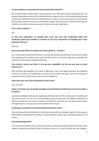 3
Et votre supérieur, la supervision de votre travail se fait comment ?
Oui, on doit remplir les time sheets. Vous connaissez, oui ? Alors pour chaque chose que je fais c’est
plusieurs demandes des clients je le mets dans le time sheets et alors la facturation est faite comme
ca et aussi le contrôle de mes heures est fait comme ca. Plus ou moins parce que je ne mets pas tout
dans mes time sheets et souvent on doit facturer quelque chose alors que ca doit être rentré alors le
contrôle c’est environ mais je pense que la confiance est la plus importante.
Et il y a cette confiance ?
Oui
Et vous avez l’impression de travailler plus, est-ce que vous avez l’impression d’être plus
productive quand vous travaillez à la maison et vous avez l’impression de travailler plus ? Vous
faites plus d’heures ?
Oui aussi
Est-ce que le fait d’être à la maison vous arrivez parfois à…. à arrêter ?
Oui, mais j’ai des semaines de 50 heures. Il y a aussi des semaines de 39 heures. Alors oui je travaille
plus quand je suis à la maison parce que c’est facile mais ce n’est pas la règle que je travaille plus
quand je suis à la maison. Ca dépend du travail .
Vous arrivez à mettre une limite, il n’y a pas de « culpabilité » du fait que vous avez ce travail
devant vous ?
Non, je n’ai pas de culpabilité. Je n’ai plus ca. Mais pour le soir, j’ai la règle que quand l’accu (baterie)
de mon pc est plat je ne travaille plus et j’avais un pc qui restait une heure, une heure et demie et
maintenant mon pc reste 5 heures alors c’est dommage (rire)
Alors, donc vous vous voyez à long terme ici dans 10 ans
Oui, tout à fait
Quels sont d’après vous les grands avantages et inconvénients du télétravail, du fait de travailler à
la maison ?
Les grands avantages le fait que tu ne perds pas de temps dans le trafic surtout quand tu habites plus
loin, je pense que ca c’est un très bon avantage et puis je pense que cela dépend de personne à
personne, parce que moi je peux vraiment me concentrer quand je suis à la maison mais je peux
m’imaginer que ca n’est pas pour tout le monde la même chose.
Et donc pour vous alors c’est une plus grande concentration aussi ?
Oui, une plus grande concentration et le fait que je peux aller au boulanger, quand j’ai une pause je
peux mettre la vaisselle dans la machine. Ce sont des petites choses mais c’est facile quand tu es à la
maison.
Et les désavantages alors ?
C’est souvent plus difficile de se concentrer quand il y a beaucoup de choses à faire à la maison. Alors
quand il y beaucoup de choses à faire à la maison je viens ici. Et aussi le contact avec des collègues.
 