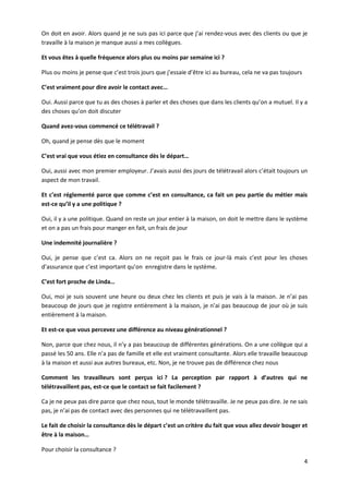 4
On doit en avoir. Alors quand je ne suis pas ici parce que j’ai rendez-vous avec des clients ou que je
travaille à la maison je manque aussi a mes collègues.
Et vous êtes à quelle fréquence alors plus ou moins par semaine ici ?
Plus ou moins je pense que c’est trois jours que j’essaie d’être ici au bureau, cela ne va pas toujours
C’est vraiment pour dire avoir le contact avec…
Oui. Aussi parce que tu as des choses à parler et des choses que dans les clients qu’on a mutuel. Il y a
des choses qu’on doit discuter
Quand avez-vous commencé ce télétravail ?
Oh, quand je pense dès que le moment
C’est vrai que vous étiez en consultance dès le départ…
Oui, aussi avec mon premier employeur. J’avais aussi des jours de télétravail alors c’était toujours un
aspect de mon travail.
Et c’est réglementé parce que comme c’est en consultance, ca fait un peu partie du métier mais
est-ce qu’il y a une politique ?
Oui, il y a une politique. Quand on reste un jour entier à la maison, on doit le mettre dans le système
et on a pas un frais pour manger en fait, un frais de jour
Une indemnité journalière ?
Oui, je pense que c’est ca. Alors on ne reçoit pas le frais ce jour-là mais c’est pour les choses
d’assurance que c’est important qu’on enregistre dans le système.
C’est fort proche de Linda…
Oui, moi je suis souvent une heure ou deux chez les clients et puis je vais à la maison. Je n’ai pas
beaucoup de jours que je registre entièrement à la maison, je n’ai pas beaucoup de jour où je suis
entièrement à la maison.
Et est-ce que vous percevez une différence au niveau générationnel ?
Non, parce que chez nous, il n’y a pas beaucoup de différentes générations. On a une collègue qui a
passé les 50 ans. Elle n’a pas de famille et elle est vraiment consultante. Alors elle travaille beaucoup
à la maison et aussi aux autres bureaux, etc. Non, je ne trouve pas de différence chez nous
Comment les travailleurs sont perçus ici ? La perception par rapport à d’autres qui ne
télétravaillent pas, est-ce que le contact se fait facilement ?
Ca je ne peux pas dire parce que chez nous, tout le monde télétravaille. Je ne peux pas dire. Je ne sais
pas, je n’ai pas de contact avec des personnes qui ne télétravaillent pas.
Le fait de choisir la consultance dès le départ c’est un critère du fait que vous allez devoir bouger et
être à la maison…
Pour choisir la consultance ?
 