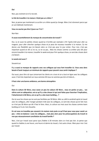 5
Oui
Non, pas vraiment on m’a recruté.
Le fait de travailler à la maison n’était pas un critère ?
Non, je pense que maintenant ca va être un critère quand je change. Mais c’est sûrement parce que
je suis habituée maintenant.
Vous ne sauriez pas être 5 jours sur 7 ici ?
Non Non
A cause essentiellement du manque de concentration de travail ?
Oui, ca et aussi les petites choses quand je m’arrête par exemple à 4h l’après-midi pour aller au
magasin, pour aller chercher quelque chose et je peux de nouveau travailler à la maison. Ca me
donne une flexibilité que j’ai besoin alors ce n’est pas pour le jour entier. Pour moi, c’est pas
important quand on dit ca ne va, ca ne va pas… Mais les choses comme ca arrêter plus tôt pour
encore travailler à la maison, travailler le week-end pour finir quelque chose, ce sont des choses dont
j’ai besoin .
Le week-end aussi ?
Souvent oui
Il y a aussi ce manque de rapports avec vos collègues qui vous font travailler ici. Vous avez donc
besoin d’avoir toujours un minimum de rapports pour pouvoir vous sentir impliquer ?
Oui aussi, pour être sûr que concernant les clients on a tout et on a tout en ligne avec les collègues
aussi. C’est très important car nous sommes SD nous ne sommes pas kim et linda et…
Il faut créer une bonne ambiance, une bonne atmosphère
Oui
Dans la culture SD Worx, vous savez un peu les valeurs SD Worx , nous en parlez un peu… Les
vôtres sont en adéquation, est-ce qu’il y a des choses ici qui sont faites pour favoriser l’implication,
l’attachement à SD Worx, est-ce qu’il y a des team building… ?
Oui et aussi les choses qui ne sont pas facilitées par SD Worx. Aller au café le vendredi après le travail
avec les collègues, aller manger pendant midi avec les collègues, ce sont des choses qu’on fait mais
ce n’est pas SD Worx qui dit il faut le faire. Alors, la culture oui mais aussi les choses comme team
building on l’a et c’est chouette.
En soi vous ne travaillez pas souvent à la maison mais juste ce qu’il faut pour vous pour savoir un
peu « être en balance » avec les collègues… mais plus alors pour les préoccupations du travail et
non pas nécessairement conciliation du travail famille ?
Non, c’est pur travail aussi parce que j’habite à 20 minutes alors ce n’est pas loin. Je pense que
quand tu habites à une heure, une heure et demie du travail, c’est autre chose. Mais pour moi c’est
pur travail.
 