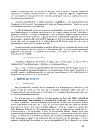 10
manque d'observation direct de la part du manager, rend le salarié d'avantage éloigné des
opportunités de progression professionnelle ». Cependant, il est possible de pallier à ce phénomène
en rendant certaines pratiques informelles formelles, comme par exemple le feedback et certaines
communications quotidiennes.
Le dernier enjeu abordé est le télétravail comme objet politique, ou en d’autres termes selon
l’organisation de la société, l’aménagement du territoire, la décentralisation, l’emploi, ou encore
l’harmonisation du tissu socio-économique.
En effet, le télétravail permet aux entreprises de décentraliser une partie de leur activité. Par
cette décentralisation, des réseaux professionnels et des réseaux amicaux peuvent s’entremêler et
permettent l’entraide et l’échange d’informations. Ainsi, le télétravail apporte le bonheur au travail
et le bonheur en dehors du travail, la qualité de vie des télétravailleurs augmente ainsi que la
performance en entreprise (Tremblay, 2001). Cependant, il faut noter que cette déspatialisation du
travail peut avoir un impact sur le la relation d’emploi, la frontière entre vie privée et vie
professionnelle, ainsi que sur le contrôle du travail.
En matière d’emploi, dans la pratique actuelle du télétravail, il est possible de dire que le travail
à domicile devient le télétravail à cause de la diffusion des NTIC. Il a attiré progressivement une
population plus qualifiée (Akyeampong et Nadwodny, 2001 ; Paoli et Merllié, 2001), plutôt
masculine (Coutrot, 2004).
2.3.3. Discussions actuelles
Finalement, la thématique du télétravail n’est pas figée. En effet, depuis les années 1970, le
télétravail fait l’objet de nombreuses recherches en constantes évolutions.
De nos jours, les discussions portent notamment sur la frontière entre la vie personnelle et la
vie professionnelle, l’incidence du télétravail sur la performance, le lien entre l’autonomie et le
contrôle, les enjeux juridiques associés à ces nouvelles formes d’emploi, la flexibilité du temps, la
délocalisation du lieu de travail et ses incidences.
3. Récolte des données
3.1. Méthodologie
Afin d'élaborer notre recherche en vue de répondre à la problématique de notre travail, nous
avons procédé en suivant les trois actes de la démarche scientifique élaborée par Quivy et
Vancampenhoudt, à savoir la rupture, la construction et la constatation. Pour cela, nous avons suivi
les étapes proposées par ces auteurs.
Tout d’abord, nous avons rédigé une première question de départ : Le télétravail est-il un
facteur influençant l’attachement de la génération Y à l’entreprise ? Puis, nous sommes passés
à la phase exploratoire. Nous avons effectué des lectures en lien avec notre question de départ à
travers la littérature scientifique. Par la suite, il a fallu sélectionner une série de textes pertinents
pour définir de façon la plus précise et la plus adéquate possible les concepts clés présents dans
notre thématique de départ. En effet, nous avons pu faire émerger les concepts de « génération Y »,
d’« attachement » et de « télétravail » à partir de nos premières lectures. Ensuite, nous avons
rencontré Monsieur Frédéric Williquet, consultant SD Worx. Celui-ci aura été notre tuteur tout au
long de nos recherches. Cet entretien exploratoire nous a permis d'échanger nos idées à propos de
notre thématique de départ et ce, notamment, afin de formuler notre problématique. Il nous a
également aidés à établir des contacts avec un service salarial de SD Worx à Bruxelles, service que
 