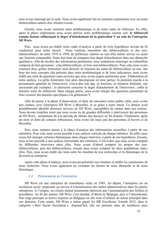 11
nous avons interrogé par la suite. Nous avons également fait un entretien exploratoire avec un jeune
télétravailleur salarié chez Alcatel-Lucent.
Ensuite, nous avons construit notre problématique et de notre cadre de référence. En effet,
après la phase exploratoire nous avons précisé notre problématique comme suit: le télétravail
comme facteur influençant le degré d'attachement de la génération Y au sein de l'entreprise
SD Worx.
Puis, nous avons pu établir notre cadre d’analyse à partir de trois hypothèses servant de fil
conducteur pour notre travail. Nous voulions rencontrer des télétravailleurs et des non-
télétravailleurs, né entre 1979 et 1994, de préférence salariés au sein d'un même service ou ayant
une fonction comparable. Notre but étant de comparer leur degré d'attachement dans une démarche
qualitative. Afin de récolter des informations pertinentes, nous souhaitions interroger un échantillon
composé de huit personnes : cinq télétravailleurs, et trois non-télétravailleurs. Pour cela, nous avons
construit deux grilles d'entretien semi-directif, en fonction du statut de télétravailleur ou non. Sur
base des trois concepts clés présents dans notre problématique et de leurs indicateurs, nous avons
établi une série de questions semi-ouvertes que nous avons jugées pertinentes pour l'élaboration de
notre analyse. La grille d'entretien s'est alors décomposée en trois parties: la première touche à la
présentation générale de l'interviewé, c'est-à-dire son âge, sa fonction, sa situation familiale, son
ancienneté par exemples ; la deuxième concerne le degré d'attachement de l'interviewé ; enfin la
dernière traite du télétravail. Dans chaque partie, nous avons intégré des questions permettant de
faire ressortir des données spécifiques à la génération Y.
Afin de passer à la phase d’observation, et donc de rencontrer notre public cible, nous avons
pris contact, avec l'entreprise SD Worx à Bruxelles, et ce grâce à notre tuteur. Ce dernier avait
préalablement identifié plusieurs services de SD Worx, susceptibles de rentrer dans nos critères.
Nous devons toutefois noter que nous avons eu de grandes difficultés à interviewer des personnes
de SD Worx, notamment dû à la période de clôture des dossiers en fin d'année. Finalement, après
un mois et demi de contacts infructueux, nous avons été reçus par des personnes d’Anvers et de
Bruxelles.
Puis, nous sommes passés à la phase d’analyse des informations recueillies à partir de nos
entretiens. Pour cela, nous avons procédé à une analyse verticale de chaque entretien. En effet, nous
avons fait émerger certaines thématiques dans chaque interview, à partir de nos hypothèses. Ensuite,
nous avons procédé à une analyse horizontale des entretiens. C'est-à-dire que nous avons comparé
les différentes interviews entre elles. Nous avons d’abord comparé les propos des non-
télétravailleurs, puis des télétravailleurs, ensuite nous avons comparé les deux populations entre-
elles. Puis, nous avons établi des liens entre les résultats de nos recherches et la thématique de la
diversité en entreprise.
Après cette phase d’analyse, nous avons pu présenter nos résultats et établir les conclusions de
notre recherche. Nous avons également pu constater les limites de notre démarche et de notre
thématique.
3.2. Présentation de l’entreprise
SD Worx est une entreprise de consultance créée en 1945. Au départ, l’entreprise est un
secrétariat social proposant un service d’externalisation des tâches administratives dans les petites
entreprises. A l’origine, ses clients étaient notamment intéressés par l’automatisation des fichiers et
procédures. Au fil des années, SD Worx s’est étendue, d’abord en Belgique, puis à l’international.
Son siège principal se trouve toujours en Belgique où elle reste d’ailleurs un acteur principal dans
son domaine. Cette année, SD Worx a même gagné les HR Excellence Awards 2012, dans la
catégorie « Best Social Secretariat ». Aujourd’hui, elle est présente dans de nombreux pays
 