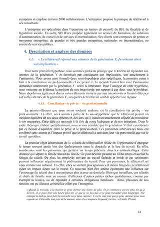 12
européens et emploie environ 2000 collaborateurs. L’entreprise propose la pratique du télétravail à
ses consultants.
L’entreprise est spécialisée dans l’expertise en termes de payroll, de RH, de fiscalité et de
législation sociale. En outre, SD Worx propose également un service de formation, de solutions
d’automatisation, de conseil et de services d’externalisation. Ses clients sont composés de petites et
moyennes entreprises, de grandes et très grandes entreprises, nationales ou internationales, ou
encore de services publics.
4. Description et analyse des données
4.1. « Le télétravail répond aux attentes de la génération Y, favorisant ainsi
son implication »
Pour notre première hypothèse, nous sommes partis du principe que le télétravail répondait aux
attentes de la génération Y et favorisait par conséquent son implication, son attachement à
l’entreprise. Nous avons ainsi formulé deux sous-hypothèses plus spécifiques, la première ayant à
trait à la conciliation vie professionnelle et vie privée et, la seconde faisant lien avec l’autonomie
demandée ardemment par la génération Y, selon la littérature. Pour l’analyse de cette hypothèse,
nous mettrons en évidence la position de nos interviewés par rapport à ces deux sous-hypothèses.
Nous aborderons également divers autres éléments énoncés par nos interviewés et faisant référence
à d’autres attentes de la génération Y, auxquelles le télétravail semble apporter une réponse.
4.1.1. Conciliation vie privée – vie professionnelle
Le premier élément que nous avons souhaité analyser est la conciliation vie privée – vie
professionnelle. En effet, nous sommes partis de la sous-hypothèse que le télétravail permet un
meilleur équilibre de ces deux sphères et, dès lors, qu’il induit un attachement affectif du travailleur
à son entreprise. Cette idée est ressortie à la fois de notre littérature et de nos entretiens. Dans le
cadre théorique élaboré précédemment, nous avions constaté que la génération Y était caractérisée
par ce besoin d’équilibre entre le privé et le professionnel. Les personnes interviewées nous ont
confirmé cette attente et l’impact positif que le télétravail a tant dans leur vie personnelle que sur le
travail quotidien.
Le premier objet déterminant de la volonté de télétravailler réside en l’opportunité d’épargner
le temps souvent perdu lors des déplacements entre le domicile et le lieu de travail. En effet,
nombreuses sont les personnes qui perdent un temps précieux dans les embouteillages. Cette
distance qui sépare le lieu de travail du lieu de vie peut devenir pesante au fil du temps et accroit la
fatigue du salarié. De plus, les employés arrivent au travail fatigués et irrités et ces sentiments
peuvent influencer négativement la performance du travail. Pour ces personnes, le télétravail est
vécu comme une aubaine. En effet, elles se sentent plus épanouies et moins fatiguées, le télétravail
ayant un impact direct sur le moral. Ce nouveau bien-être amène également une influence sur
l’entourage du salarié due à une présence plus accrue au domicile. Bien que travaillant, ces salariés
et chefs de famille sont en mesure d’effectuer d’autres petites tâches quotidiennes, comme par
exemple la lessive, ou de répondre à certaines obligations familiales. Ainsi, plusieurs de nos
témoins ont pu illustrer ce bénéfice offert par l’entreprise.
« Quand je travaille à la maison je peux dormir une heure de plus. Et je commence encore plus tôt qu’à
Anvers, et je peux finir une heure plus tôt, ce que je ne fais pas et je peux travailler plus longtemps. Par
exemple le midi je peux faire la vaisselle ou je peux cuisiner. C’est le seul jour que je peux cuisiner pour mon
copain car il travaille tout près de la maison alors il est toujours là quand j’arrive. » (Linda, 29 ans)
 