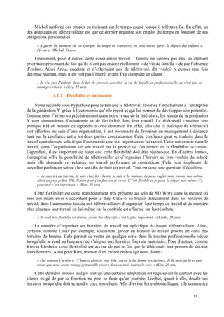 13
Michel renforce ces propos en insistant sur le temps gagné lorsqu’il télétravaille. En effet, un
des avantages du télétravailleur est que ce dernier organise son emploi du temps en fonction de ses
obligations personnelles.
« A partir du moment où on épargne du temps en transport, on peut mieux gérer le départ des enfants à
l'école ». (Michel, 34 ans)
Finalement, pour d’autres, cette conciliation travail – famille ne semble pas être un élément
prioritaire provenant du fait qu’ils n’ont pas encore réellement « de vie de famille » de par l’absence
d’enfant. Ainsi Anna, enceinte et n’effectuant pas de télétravail, dit vouloir y penser une fois
devenue maman, mais n’en voit pas l’intérêt avant. Evy complète en disant :
« Je n'ai pas d'enfants donc le fait de pouvoir concilier la vie de famille et professionnelle, ce n'est pas un
atout prioritaire. » (Evy, 32 ans)
4.1.2. Flexibilité et autonomie
Notre seconde sous-hypothèse pose le fait que le télétravail favorise l’attachement à l’entreprise
de la génération Y grâce à l’autonomie qu’elle reçoit et qui lui permet de développer son potentiel.
Comme nous l’avons vu précédemment dans notre revue de la littérature, les jeunes de la génération
Y sont demandeurs d’autonomie et de flexibilité dans leur travail. Le télétravail constitue une
pratique RH en mesure de répondre à cette demande. En effet, afin que la politique de télétravail
soit effective au sein d’une organisation, il est nécessaire de favoriser un management à distance
basé sur la confiance entre les deux parties contractantes. Cette confiance peut se traduire dans le
travail quotidien du salarié par l’autonomie que son organisation lui octroi. Cette autonomie dans le
travail, dans l’organisation de son travail est la preuve de l’existence de la flexibilité accordée.
Cependant, il est important de noter que cette flexibilité doit être réciproque. En d’autres termes,
l’entreprise offre la possibilité de télétravailler et d’organiser l’horaire au bon vouloir du salarié
mais elle demande en échange un travail performant et contentieux. Cela peut impliquer de
travailler parfois en soirée chez soi afin de finir un travail. Tout est donc une question d’équilibre.
« Je suis ici au bureau, je suis chez les clients, je suis à la maison. Je peux régler mon travail moi-même
alors un jour je fais 10h, l’autre jour j’en fais six et ca va. C’’est flexible et je peux le régler moi-même. Ca
pour moi c’est important. » (Kim, 29 ans)
Cette flexibilité est donc manifestement très présente au sein de SD Worx dans la mesure où
tous nos interviewés s’accordent pour le dire. Celle-ci se traduit directement dans les horaires de
travail, dans l’autonomie laissée aux télétravailleurs d’organiser leur temps de travail et de manière
plus générale leur travail en lui-même car le contrôle est effectué sur les résultats.
« Ils sont très flexibles ici et nous avons des objectifs, c’est le plus important. » (Linda, 29 ans)
La manière d’organiser ses horaires de travail est spécifique à chaque télétravailleur. Ainsi,
certains, comme Linda par exemple, souhaitent garder un horaire de travail proche de celui des
horaires de bureau. Cela permet de rester en quelque sorte dans la routine professionnelle vécue
lorsqu’elle se rend au bureau et de s’aligner aux horaires fixes du partenaire. Pour d’autres, comme
Kim et Liesbeth, cette flexibilité est accrue de par le fait que le télétravail leur permet de décaler
leurs horaires. Ainsi pour Kim, maman d’un enfant en bas âge nous disait :
« Oui souvent j’arrête à 17 heures alors je vais à la crèche je lui donne ses tartines. Je le mets au lit et puis
avant que nous avons mangé je travaille encore deux ou trois heures le soir. » (Kim, 29 ans)
Cette dernière précise malgré tout qu’une certaine adaptation est requise car le contact avec les
clients exigé de par sa fonction ne peut se faire qu’en journée. Liesbet, quant à elle, décale ses
horaires lorsqu’elle doit se rendre chez son client. Afin d’éviter les embouteillages, elle commence
 