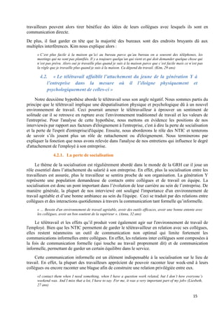 15
travailleurs peuvent alors tirer bénéfice des idées de leurs collègues avec lesquels ils sont en
communication directe.
De plus, il faut garder en tête que la majorité des bureaux sont des endroits bruyants dû aux
multiples interférences. Kim nous explique alors :
« C’est plus facile à la maison qu’ici au bureau parce qu’au bureau on a souvent des téléphones, les
meetings qui ne sont pas planifiés. Il y a toujours quelqu’un qui vient et qui doit demander quelque chose qui
n’est pas prévu. Alors oui je travaille plus quand je suis à la maison parce que c’est facile mais ce n’est pas
la règle que je travaille plus quand je suis à la maison. Ca dépend du travail. (Kim, 29 ans)
4.2. « Le télétravail affaiblit l’attachement du jeune de la génération Y à
l’entreprise dans la mesure où il l’éloigne physiquement et
psychologiquement de celles-ci »
Notre deuxième hypothèse aborde le télétravail sous son angle négatif. Nous sommes partis du
principe que le télétravail implique une déspatialisation physique et psychologique dû à un nouvel
environnement de travail. Ceci pourrait amener le télétravailleur à éprouver un sentiment de
solitude car il se retrouve en rupture avec l'environnement traditionnel de travail et les valeurs de
l'entreprise. Pour l'analyse de cette hypothèse, nous mettons en évidence les positions de nos
interviewés par rapport aux facteurs d'éloignement à l'entreprise, c'est à dire la perte de socialisation
et la perte de l'esprit d'entreprise/d'équipe. Ensuite, nous aborderons le rôle des NTIC et tenterons
de savoir s’ils jouent plus un rôle de rattachement ou d'éloignement. Nous terminerons par
expliquer la fonction que nous avons relevée dans l'analyse de nos entretiens qui influence le degré
d'attachement de l'employé à son entreprise.
4.2.1. La perte de socialisation
Le thème de la socialisation est régulièrement abordé dans le monde de la GRH car il joue un
rôle essentiel dans l’attachement du salarié à son entreprise. En effet, plus la socialisation entre les
travailleurs est assurée, plus le travailleur se sentira proche de son organisation. La génération Y
représente une population demandeuse de contacts entre collègues et de travail en équipe. La
socialisation est donc un pont important dans l’évolution de leur carrière au sein de l’entreprise. De
manière générale, la plupart de nos interviewé ont souligné l'importance d'un environnement de
travail agréable et d’une bonne ambiance au sein du l'équipe. Ceci se traduit par des relations entre
collègues et des interactions quotidiennes à travers la communication tant formelle qu’informelle.
« … Besoin d'un environnement de travail agréable, avoir des outils efficaces, avoir une bonne entente avec
les collègues, avoir un bon soutient de la supérieur ». (Anna, 32 ans)
Le télétravail et les effets qu’il produit vont également agir sur l'environnement de travail de
l'employé. Bien que les NTIC permettent de garder le télétravailleur en relation avec ses collègues,
elles restent néanmoins un outil de communication non optimal qui limite fortement les
communications informelles entre collègues. En effet, les relations inter collègues sont composées à
la fois de communication formelle (qui touche au travail proprement dit) et de communication
informelle, permettant de garder un certain équilibre dans le service.
Cette communication informelle est un élément indispensable à la socialisation sur le lieu de
travail. En effet, la plupart des travailleurs apprécient de pouvoir raconter leur week-end à leurs
collègues ou encore raconter une blague afin de construire une relation privilégiée entre eux.
«I contact them when I need something, when I have a question work related, but I don’t how everyone’s
weekend was. And I miss that a lot, I have to say. For me, it was a very important part of my job» (Liesbeth,
27 ans)
 