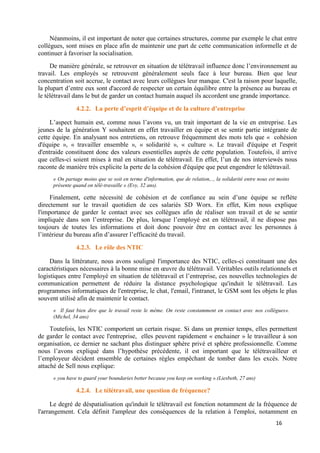 16
Néanmoins, il est important de noter que certaines structures, comme par exemple le chat entre
collègues, sont mises en place afin de maintenir une part de cette communication informelle et de
continuer à favoriser la socialisation.
De manière générale, se retrouver en situation de télétravail influence donc l’environnement au
travail. Les employés se retrouvent généralement seuls face à leur bureau. Bien que leur
concentration soit accrue, le contact avec leurs collègues leur manque. C'est la raison pour laquelle,
la plupart d’entre eux sont d'accord de respecter un certain équilibre entre la présence au bureau et
le télétravail dans le but de garder un contact humain auquel ils accordent une grande importance.
4.2.2. La perte d’esprit d’équipe et de la culture d’entreprise
L’aspect humain est, comme nous l’avons vu, un trait important de la vie en entreprise. Les
jeunes de la génération Y souhaitent en effet travailler en équipe et se sentir partie intégrante de
cette équipe. En analysant nos entretiens, on retrouve fréquemment des mots tels que « cohésion
d'équipe », « travailler ensemble », « solidarité », « culture ». Le travail d'équipe et l'esprit
d'entraide constituent donc des valeurs essentielles auprès de cette population. Toutefois, il arrive
que celles-ci soient mises à mal en situation de télétravail. En effet, l’un de nos interviewés nous
raconte de manière très explicite la perte de la cohésion d'équipe que peut engendrer le télétravail.
« On partage moins que se soit en terme d'information, que de relation,.., la solidarité entre nous est moins
présente quand on télé-travaille » (Evy, 32 ans).
Finalement, cette nécessité de cohésion et de confiance au sein d’une équipe se reflète
directement sur le travail quotidien de ces salariés SD Worx. En effet, Kim nous explique
l'importance de garder le contact avec ses collègues afin de réaliser son travail et de se sentir
impliquée dans son l’entreprise. De plus, lorsque l’employé est en télétravail, il ne dispose pas
toujours de toutes les informations et doit donc pouvoir être en contact avec les personnes à
l’intérieur du bureau afin d’assurer l’efficacité du travail.
4.2.3. Le rôle des NTIC
Dans la littérature, nous avons souligné l'importance des NTIC, celles-ci constituant une des
caractéristiques nécessaires à la bonne mise en œuvre du télétravail. Véritables outils relationnels et
logistiques entre l'employé en situation de télétravail et l’entreprise, ces nouvelles technologies de
communication permettent de réduire la distance psychologique qu'induit le télétravail. Les
programmes informatiques de l'entreprise, le chat, l'email, l'intranet, le GSM sont les objets le plus
souvent utilisé afin de maintenir le contact.
« Il faut bien dire que le travail reste le même. On reste constamment en contact avec nos collègues».
(Michel, 34 ans)
Toutefois, les NTIC comportent un certain risque. Si dans un premier temps, elles permettent
de garder le contact avec l'entreprise, elles peuvent rapidement « enchainer » le travailleur à son
organisation, ce dernier ne sachant plus distinguer sphère privé et sphère professionnelle. Comme
nous l’avons expliqué dans l’hypothèse précédente, il est important que le télétravailleur et
l’employeur décident ensemble de certaines règles empêchant de tomber dans les excès. Notre
attaché de Sell nous explique:
« you have to guard your boundaries better because you keep on working ».(Liesbeth, 27 ans)
4.2.4. Le télétravail, une question de fréquence?
Le degré de déspatialisation qu'induit le télétravail est fonction notamment de la fréquence de
l'arrangement. Cela définit l'ampleur des conséquences de la relation à l'emploi, notamment en
 