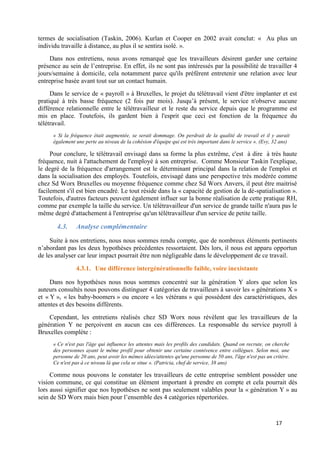 17
termes de socialisation (Taskin, 2006). Kurlan et Cooper en 2002 avait conclut: « Au plus un
individu travaille à distance, au plus il se sentira isolé. ».
Dans nos entretiens, nous avons remarqué que les travailleurs désirent garder une certaine
présence au sein de l’entreprise. En effet, ils ne sont pas intéressés par la possibilité de travailler 4
jours/semaine à domicile, cela notamment parce qu'ils préfèrent entretenir une relation avec leur
entreprise basée avant tout sur un contact humain.
Dans le service de « payroll » à Bruxelles, le projet du télétravail vient d'être implanter et est
pratiqué à très basse fréquence (2 fois par mois). Jusqu’à présent, le service n'observe aucune
différence relationnelle entre le télétravailleur et le reste du service depuis que le programme est
mis en place. Toutefois, ils gardent bien à l'esprit que ceci est fonction de la fréquence du
télétravail.
« Si la fréquence était augmentée, se serait dommage. On perdrait de la qualité de travail et il y aurait
également une perte au niveau de la cohésion d'équipe qui est très important dans le service ». (Evy, 32 ans)
Pour conclure, le télétravail envisagé dans sa forme la plus extrême, c'est à dire à très haute
fréquence, nuit à l'attachement de l'employé à son entreprise. Comme Monsieur Taskin l'explique,
le degré de la fréquence d'arrangement est le déterminant principal dans la relation de l'emploi et
dans la socialisation des employés. Toutefois, envisagé dans une perspective très modérée comme
chez Sd Worx Bruxelles ou moyenne fréquence comme chez Sd Worx Anvers, il peut être maitrisé
facilement s'il est bien encadré. Le tout réside dans la « capacité de gestion de la dé-spatialisation ».
Toutefois, d'autres facteurs peuvent également influer sur la bonne réalisation de cette pratique RH,
comme par exemple la taille du service. Un télétravailleur d'un service de grande taille n'aura pas le
même degré d'attachement à l'entreprise qu'un télétravailleur d'un service de petite taille.
4.3. Analyse complémentaire
Suite à nos entretiens, nous nous sommes rendu compte, que de nombreux éléments pertinents
n’abordant pas les deux hypothèses précédentes ressortaient. Dès lors, il nous est apparu opportun
de les analyser car leur impact pourrait être non négligeable dans le développement de ce travail.
4.3.1. Une différence intergénérationnelle faible, voire inexistante
Dans nos hypothèses nous nous sommes concentré sur la génération Y alors que selon les
auteurs consultés nous pouvons distinguer 4 catégories de travailleurs à savoir les « générations X »
et « Y », « les baby-boomers » ou encore « les vétérans » qui possèdent des caractéristiques, des
attentes et des besoins différents.
Cependant, les entretiens réalisés chez SD Worx nous révèlent que les travailleurs de la
génération Y ne perçoivent en aucun cas ces différences. La responsable du service payroll à
Bruxelles complète :
« Ce n'est pas l'âge qui influence les attentes mais les profils des candidats. Quand on recrute, on cherche
des personnes ayant le même profil pour obtenir une certaine connivence entre collègues. Selon moi, une
personne de 20 ans, peut avoir les mêmes idées/attentes qu'une personne de 50 ans, l'âge n'est pas un critère.
Ce n'est pas à ce niveau là que cela se situe ». (Patricia, chef de service, 38 ans)
Comme nous pouvons le constater les travailleurs de cette entreprise semblent posséder une
vision commune, ce qui constitue un élément important à prendre en compte et cela pourrait dès
lors aussi signifier que nos hypothèses ne sont pas seulement valables pour la « génération Y » au
sein de SD Worx mais bien pour l’ensemble des 4 catégories répertoriées.
 