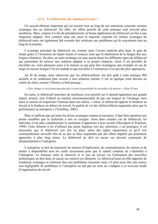 18
4.3.2. Le télétravail, une solution d’avenir ?
Un second élément important qui est ressorti tout au long de nos entretiens concerne certains
avantages liés au télétravail. En effet, les effets positifs de cette pratique sont souvent plus
nombreux. Mais, comme il a été dit précédemment, la bonne application du télétravail est liée à une
fréquence adaptée. Nos contacts nous ont, pour la majorité, exprimé les mêmes avantages du
télétravail mais ont également fait ressortir des solutions aux problèmes qu’ils rencontrent tout au
long de la journée.
L’avantage principal du télétravail est, comme nous l’avons explicité plus haut, le gain de
temps grâce à l’économie de trajets lourds et couteux ainsi que la diminution de la fatigue due aux
longues distances. De plus, un autre avantage est sans aucun doute les différents types de télétravail
qui permettent de trouver une solution adaptée à sa propre situation. Ainsi il est possible de
travailler un, voire plusieurs jours à la maison ce qui peut être avantageux par exemple en cas de
neige ou encore lorsque l’on est malade et que travailler à l’entreprise n’est pas des plus appropriés.
Au fil du temps, nous observons que les télétravailleurs ont pris goût à cette pratique RH
actuelle et ne souhaitent plus revenir à leur situation initiale. C’est en quelque sorte devenu un
critère de choix comme l’illustre ce bref passage :
« Si je change ce sera beaucoup plus près et aussi la possibilité de travailler a la maison ». (Kim 29 ans)
En outre, le télétravail rencontre de nombreux avis positifs car il répond également aux grands
enjeux actuels, tout d’abord en matière environnementale de par son respect de l’écologie mais
aussi et surtout en respectant l’humain dans son milieu. « Ainsi, le télétravail apporte le bonheur au
travail et le bonheur en dehors du travail, la qualité de vie des télétravailleurs augmente ainsi que la
performance en entreprise » (Tremblay, 2001).
Mais n’oublions pas qu’outre les divers avantages connus et reconnus, il faut faire attention aux
points sensibles que la recherche a mis en exergue. Ainsi dans certains cas de télétravail, les
individus n’ont plus complètement le sentiment d’appartenir à leur société (Davenport et Pearlson,
1998). Cette élément n’est d’ailleurs pas passé inaperçu lors des entretiens, c’est pourquoi, il est
nécessaire que le télétravail soit mis en place selon des règles rigoureuses et qu’il soit
continuellement surveillé afin de ne pas se faire surprendre par des effets négatifs qui pourraient
apparaitre à plus long terme. Le télétravail ne doit en aucun cas devenir synonyme de
désattachement à l’entreprise.
L’entreprise se doit de maintenir les notions d’implication, de communication, de valeurs et de
mettre à disponibilité tous les outils nécessaires pour que le salarié continue de s’identifier à
l’entreprise. La distance entre le domicile et le lieu de travail via l’utilisation des nouvelles
technologies ne doit donc en aucun cas entravé ces éléments. Le télétravail peut en effet apporter de
nombreux avantages et solutions face aux problèmes rencontré mais s’il peut aussi être une source
non négligeable de problèmes si l’entreprise ne fait pas en sorte de s’adapter a ce nouveau mode
d’organisation du travail.
 