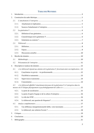 2
TABLE DES MATIERES
1. Introduction ..................................................................................................................................... 4
2. Construction du cadre théorique...................................................................................................... 5
2.1. L’attachement à l’entreprise ................................................................................................... 5
2.1.1. Attachement et implication.............................................................................................. 5
2.1.2. Sources d’attachement à l’entreprise............................................................................... 5
2.2. La génération Y ....................................................................................................................... 6
2.2.1. Définition d’une génération............................................................................................. 6
2.2.2. Caractéristiques de la génération Y................................................................................. 6
2.2.3. Génération ou contexte ?................................................................................................. 7
2.3. Télétravail ............................................................................................................................... 8
2.3.1. Définition......................................................................................................................... 8
2.3.2. Enjeux.............................................................................................................................. 8
2.3.3. Discussions actuelles..................................................................................................... 10
3. Récolte des données ...................................................................................................................... 10
3.1. Méthodologie......................................................................................................................... 10
3.2. Présentation de l’entreprise .................................................................................................. 11
4. Description et analyse des données ............................................................................................... 12
4.1. « Le télétravail répond aux attentes de la génération Y, favorisant ainsi son implication » 12
4.1.1. Conciliation vie privée – vie professionnelle ................................................................ 12
4.1.2. Flexibilité et autonomie................................................................................................. 13
4.1.3. Supervision et autonomie .............................................................................................. 14
4.1.4. Concentration ................................................................................................................ 14
4.2. « Le télétravail affaiblit l’attachement du jeune de la génération Y à l’entreprise dans la
mesure où il l’éloigne physiquement et psychologiquement de celles-ci » ....................................... 15
4.2.1. La perte de socialisation................................................................................................ 15
4.2.2. La perte d’esprit d’équipe et de la culture d’entreprise................................................. 16
4.2.3. Le rôle des NTIC........................................................................................................... 16
4.2.4. Le télétravail, une question de fréquence? .................................................................... 16
4.3. Analyse complémentaire........................................................................................................ 17
4.3.1. Une différence intergénérationnelle faible, voire inexistante........................................ 17
4.3.2. Le télétravail, une solution d’avenir ? ........................................................................... 18
5. Critiques ........................................................................................................................................ 19
6. Conclusions ................................................................................................................................... 20
7. Bibliographie................................................................................................................................. 21
 