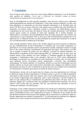 20
6. Conclusions
Tout au long de cette analyse, nous vous avons avancé différents arguments en vue de répondre à
notre question de recherche : Est-ce que le télétravail est considéré comme un facteur
d’attachement de la génération Y à son entreprise ?
Suite au développement de notre première hypothèse, nous pouvons conclure que le télétravail
répond généralement aux attentes de la génération Y mais selon certaines conditions. En effet, cette
jeune génération est caractérisée par une haute demande d’autonomie et de flexibilité dans son
travail. SD Worx est en mesure d’assouvir cette requête mais à condition que cette flexibilité soit
réciproque. En d’autres termes, l’entreprise accorde sa confiance aux télétravailleurs quant à
l’organisation de leur travail mais elle attend en retour des résultats performants. Cette flexibilité
souvent perçue comme un avantage de taille peut cependant être à double tranchant. Le
télétravailleur et l’entreprise doivent préalablement fixer des règles rigoureuses afin d’opérer une
« déconnexion » et par conséquent, faire en sorte que le devoir professionnel n’empiète pas sur la
sphère privée. Le télétravail est donc un atout permettant de concilier plus facilement la vie privée
et la vie professionnelle à condition qu’il soit régulé.
Notre seconde hypothèse traitait, quant à elle, d’effets négatifs que pouvait amener le télétravail,
tels que l’affaiblissement du lien d’attachement à l’entreprise dû à une faible socialisation. La
génération Y est souvent considérée comme une génération sociable, souhaitant travailler en équipe
mais via des canaux informels, contrairement aux générations plus âgées. Notre analyse a en effet
mis en exergue ce besoin de contact avec les collègues, ce besoin de relations humaines. Les
télétravailleurs considèrent qu’être absent physiquement de l’entreprise plus de deux jours par
semaine nuirait à leurs relations avec leurs collègues, à l’ambiance générale de l’équipe et par
conséquent à l’attachement même à leur entreprise. Bien que les NTIC soient adéquatement
développées et permettent aux travailleurs de rester facilement en contact, elles ne seront jamais
aussi optimales qu’une conversation directe traditionnelle, c’est-à-dire sans intermédiaire
technologique. De manière générale, les travailleurs utilisent ces nouvelles technologies pour des
matières relatives au travail, mais les discussions informelles entre collègues qui rendent le travail
plus humain sont mises de côté. Le télétravail ne devrait dès lors avoir d’impact sur la socialisation
et l’attachement à l’entreprise que lorsqu’il est réalisé de manière intensive.
Troisièmement, comme cela a été exposé dans les critiques, nous nous questionnons sur le fait que
le télétravail comme facteur d’attachement à l’entreprise puisse ne pas être un effet de génération
mais plutôt un effet de profil. Dans cette analyse, nous n’avons malheureusement pas eu le temps,
ni les moyens d’approfondir cette supposition, mais il serait intéressant à l’avenir d’explorer les
effets de cette pratique RH sur l’attachement des générations plus mûres. De plus, alors que la
littérature indique que le télétravail attire une population majoritairement masculine, nous avons
observé l’effet inverse dans nos entretiens. Dès lors, nous pouvons nous demander si nous ne
sommes pas confrontés à un effet de genre.
Finalement, il nous semble important de mentionner notre intérêt pour la thématique du télétravail.
Notre analyse nous a permis d’élargir notre regard sur cette pratique et de nous rendre compte des
enjeux considérables qu’elle a sur l’organisation du travail. Le télétravail est un concept qui doit
être durement maitrisé avant de pouvoir être appliqué afin de contrecarrer ses influences négatives.
De plus, appartenant nous-mêmes à la génération Y, il a été intéressant de confronter nos supposées
attentes avec ce que le monde du travail aura à nous offrir dès l’année prochaine.
 