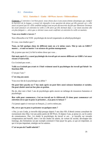 25
8.3. Entretiens
8.3.1. Entretien 1 – Linda – SD Worx Anvers - Télétravailleuse
Contexte : L’entretien s’est bien passé, nous étions face à une jeune femme dynamique qui, malgré
la barrière de la langue, a essayé de répondre à nos question du mieux qu’elle pouvait car « elle
aussi est passé par là ».Elle semblait malgré tout un peu déconcertée du fait que Monsieur Swinnen
lui avait annoncé cet entretien la veille à 23h alors qu’elle dormait déjà, « car étant enceinte elle
est plus fatiguée » , alors que ce dernier nous avait confirmé cet entretien la veille en matinée.
Vous avez étudié à Anvers ?
Non à Bruxelles à la VUB : psychologie du travail (organisatie en arbeid psychologie)
Et vous, vous étudiez quoi ?
Nous, on fait quelque chose de différent mais on a le même cours. Moi je suis en GRH 2e
master… et moi en master 1 en sciences de gestion management.
Ok, je pense que moi j’ai fait la même chose que vous…
Oui mais après il y a aussi psychologie du travail qui est encore différent car GRH c’est assez
récent à l’université.
Ca n’existait pas avant…
Voilà ca n’existait pas avant et c’était vraiment aussi le psychologue du travail qui faisait les
fonctions RH.
C’est pas 5 ans ?
C’est cinq ans aussi.
Vous avez fait de la psychologie au début ?
On peut faire psycho en 1e
bac mais après on peut faire aussi sciences humaines et sociales.
On peut choisir aussi un bac plus en gestion.
Ha ok, chez moi c’était 3 ans de psychologie après encore un mélange de ressources humaines et
psychologie.
Ben voilà pour commencer, c’est un travail sur le télétravail. Et donc pour commencer cet
entretien est-ce que tu peux te présenter…si je peux te tutoyer ?
J’ai jamais appris à vouvoyer en français, j’y arrive même pas.
Ok, est-ce que tu peux te présenter en quelques mots ?
« Oui, je suis Linda, je travaille déjà presque depuis 5 ans chez SD, d’abord comme consultant de
recrutement chez Dip c’est une petite partie de SD Worx. Et depuis 4 ans, je pense ici, sur le centre
de connaissances. Oui, j’ai étudié la psychologie du travail et oui… je travaille sur rewards
compensation and benefit, alors c’est des études de salaire, de voiture de société, développer des
trainings, des formations sur par exemple comment il faut payer les gens, ce qui est important, ce
qui n’est pas important, stratégie sur les salaires.
C’est un peu de l’audit salarial ?
 