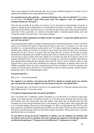 28
office ou une agence sd works mais plus près. Je ne sais pas combien d’agences il y a mais il y en a
quand même quelques-unes un peu partout dans le pays.
Une question un peu plus générale… comment décrieriez-vous votre travail idéal ? (le contenu
ou les heures ?) Il répond à quel critère pour vous? Par rapport à votre vie, répond-t-il à
certaines attentes de votre part…
Cela doit être possible de travailler à la maison si c’est nécessaire et régulièrement. Je pense, si
jamais je change de job, je demanderai s’il est possible de travailler à la maison. S’ils disent non je
pense que je vais hésiter, minimum un jour, ca ne doit pas être tout les jours, plus près de la maison,
maximum 20 km, accessible, en voiture en transport public. J’aimerais quand même avoir une
voiture de société. Cela coûte cher, c’est un bon avantage.
Et pourquoi vouloir absolument travailler un jour à la maison ? A quoi cela répond, qu’est-ce
que cela vous permet ?
Cela me permet par exemple si quelqu’un doit passer pour l’entretien du mazout, il arrive vers 8h le
matin, je ne travaille pas encore à cette heure-là mais je peux être à la maison. Si je dois venir
travailler ici, c’est pas possible car je dois partir vers 7h. Je peux dormir plus longtemps, ce qui est
agréable aussi. Quand je travaille à la maison je peux dormir une heure de plus. Et je commence
encore plus tôt que à Anvers, et je peux finir une heure plus tôt, ce que je ne fais pas et je peux
travailler plus longtemps, par exemple le midi je peux faire la vaisselle ou je peux cuisiner. C’est le
seul jour que je peux cuisiner pour mon copain car il travaille tout près de la maison alors il est
toujours là quand j’arrive. Alors c’est lui qui fait le ménage et c’est moi qui en profite. Mais alors je
peux quand même essayer de faire quelque chose pour lui. Pour le reste, c’est plus calme, je mets
toujours tout ce que je dois faire concernant des analyses statistiques ou quelque chose avec des
chiffres ou quelque chose avec de la concentration, je la fais à la maison. Et tous les meetings sont
centrés sur les jours que je dois être ici. Et aujourd’hui, je suis ici toute la journée, demain et après-
demain pas, alors c’est un meeting après l’autre.
Une grosse journée…
Ben, ça va… c’est qu’une journée.
Par rapport à ces attentes, vous pensez que SD Worx répond en grande partie aux attentes
que vous pourriez avoir par rapport à un travail qui serait pour vous plutôt idéal ?
Oui et non parce que c’est encore à Anvers et c’est quand même 3 à 4 fois par semaine que je dois
faire 100km par jour. C’est un peu lourd.
C’est plus les déplacements qui vous posent problème ?
Oui, c’est plutôt cela. L’ambiance, culture, flexibilité, ca c’est très bien ici et surtout ici dans notre
équipe. Je ne pense pas que c’est partout comme ca. C’est aussi parce que pour mon travail je dois
être flexible, mais mon travail peut aussi être réalisé d’une façon qui est flexible pour moi. Par
exemple si je ne me sens pas bien parce que j’ai des nausées, le matin je peux venir un peu plus tard
et ca c’est aussi quelque chose qui est très avantageux ici. Mais c’est pas partout chez SD, il y a des
gens comme les consultants de payroll qui travaillent avec des clients. Ils doivent être accessibles de
huit heures au matin jusque midi et de une heure jusque cinq heures. Mais je pense que c’est aussi
possible de faire ca à la maison.
Et vous dites ici qu’au niveau de l’ambiance, la culture, avec les collègues, les relations sont
très bonnes. Est-ce qu’il y a quelque chose qui a changé par rapport à ca du fait que vous êtes
en télétravail maintenant ? Vous percevez des différences ? Comment ca a évolué ?
 