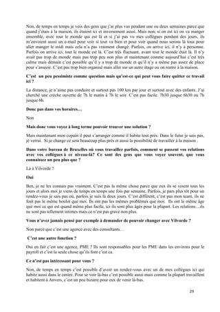 29
Non, de temps en temps je vois des gens que j’ai plus vus pendant une ou deux semaines parce que
quand j’étais à la maison, ils étaient ici et inversement aussi. Mais non, si on est ici on va manger
ensemble, avec tout le monde qui est là et si j’ai pas vu mes collègues pendant des jours, ils
m’envoient aussi un e-mail pour voir si tout va bien et pour voir quand nous serons là tous pour
aller manger le midi mais cela n’a pas vraiment changé. Parfois, on arrive ici, il n’y a personne.
Parfois on arrive ici, tout le monde est là. C’est très fluctuant, avant tout le monde était là. Il n’y
avait pas trop de monde mais pas trop peu non plus et maintenant comme aujourd’hui c’est très
calme mais demain c’est possible qu’il y a trop de monde et qu’il n’y a même pas assez de place
pour s’asseoir. C’est pas trop bien organisé mais aller sur un autre étage ou on rentre à la maison.
C’est un peu pessimiste comme question mais qu’est-ce qui peut vous faire quitter ce travail
ici ?
La distance, je n’aime pas conduire et surtout pas 100 km par jour et surtout avec des enfants. J’ai
cherché une crèche ouverte de 7h le matin à 7h le soir. C’est pas facile. 7h30 jusque 6h30 ou 7h
jusque 6h.
Donc pas dans vos horaires…
Non
Mais donc vous voyez à long terme pouvoir trouver une solution ?
Mais maintenant mon copain il peut s’arranger comme il habite tout près. Dans le futur je sais pas,
je verrai. Si je change ce sera beaucoup plus près et aussi la possibilité de travailler à la maison .
Dans votre bureau de Bruxelles où vous travaillez parfois, comment se passent vos relations
avec vos collègues à ce niveau-là? Ce sont des gens que vous voyez souvent, que vous
connaissez un peu plus que ?
Là à Vilvorde ?
Oui
Ben, je ne les connais pas vraiment. C’est pas la même chose parce que eux ils se voient tous les
jours et alors moi je viens de temps en temps une fois par semaine. Parfois, je pars plus tôt pour un
rendez-vous je sais pas où, parfois je suis là deux jours. C’est différent, c’est pas mon team, ils ne
font pas le même boulot que moi. Ils ont pas les mêmes problèmes que moi. Ils ont le même âge
que moi ce qui est quand même plus facile, ici ils sont plus âgés pour la plupart. Les relations…ils
ne sont pas tellement intimes mais ce n’est pas grave non plus.
Vous n’avez jamais pensé par exemple à demander de pouvoir changer avec Vilvorde ?
Non parce que c’est une agence avec des consultants…
C’est une autre fonction ?
Oui en fait c’est une agence, PME ? Ils sont responsables pour les PME dans les environs pour le
payroll et c’est la seule chose qu’ils font c’est ca.
Ce n’est pas intéressant pour vous ?
Non, de temps en temps c’est possible d’avoir un rendez-vous avec un de mes collègues ici qui
habite aussi dans le centre. Pour se voir là-bas c’est possible aussi mais comme la plupart travaillent
et habitent à Anvers, c’est un peu bizarre pour eux de venir là-bas.
 