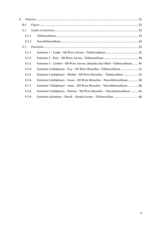 3
8. Annexes......................................................................................................................................... 22
8.1. Figure.................................................................................................................................... 22
8.2. Guides d’entretiens................................................................................................................ 23
8.2.1. Télétravailleurs.............................................................................................................. 23
8.2.2. Non-télétravailleurs....................................................................................................... 24
8.3. Entretiens............................................................................................................................... 25
8.3.1. Entretien 1 – Linda – SD Worx Anvers - Télétravailleuse............................................ 25
8.3.2. Entretien 2 – Kim – SD Worx Anvers - Télétravailleuse.............................................. 39
8.3.3. Entretien 3 – Liesbet – SD Worx Anvers, détachée chez Shell - Télétravailleuse........ 45
8.3.4. Entretien 4 (téléphone) – Evy – SD Worx Bruxelles - Télétravailleuse........................ 51
8.3.5. Entretien 5 (téléphone) – Michel – SD Worx Bruxelles – Télétravailleur.................... 55
8.3.6. Entretien 6 (téléphone) – Lucie – SD Worx Bruxelles – Non-télétravailleuse ............. 58
8.3.7. Entretien 7 (téléphone) – Anna – SD Worx Bruxelles – Non-télétravailleuse.............. 60
8.3.8. Entretien 8 (téléphone) – Patricia – SD Worx Bruxelles – Non-télétravailleuse .......... 64
8.3.9. Entretien exloratoire – David – Alcatel-Lucent – Télétravailleur................................. 66
 