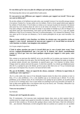 30
Et vous disiez qu’ici vous avez plus de collègues qui sont plus âgés finalement ?
Pas beaucoup plus mais je suis quand même la plus jeune.
Et vous percevez une différence par rapport à attentes, par rapport au travail ? Est-ce que
eux sont en télétravail ?
Ils ont des enfants et ils habitent tout près alors, par exemple Lorenzo il ne travaille presque jamais
à la maison. Comme là, c’est pas calme avec les enfants, il doit se lever quand même pour apporter
les enfants à l’école donc s’il est là dans sa voiture ca ne vaut pas la peine de retourner à la maison
alors pour lui c’est la même chose de venir ici ou de rester à la maison. Il n’y a pas de différence.
Une autre collègue, elle le fait de temps en temps si son enfant est malade ou si elle est fatigué ou a
mal dormi mais pas nécessairement, aussi parce qu’elle habite tout près. Il n’y a pas une grande
différence d’être là ou à la maison. Pour moi, la raison principale, c’est vraiment les distances. Pour
eux, parce qu’ils n’ont pas ces distances, c’est la raison principale de ne pas venir travailler à la
maison.
Plus en terme relatifs à votre fonction, vos tâches, les attentes que vous pourriez avoir par
rapport à votre travail justement de nouveau par rapport à ce travail idéal au niveau de
votre fonction vos tâches, vous imaginez cela comment ?
Je n’ai pas compris la question
C’était la même question que pour le travail idéal que je vous ai posée juste avant. Vous
m’avez expliqué principalement que c’est près de la maison, des choses essentiellement
comme ca. Est-ce que vous avez aussi quelques exigences par rapport à votre poste, votre
fonction ?
Oui, comme ca ne peut pas être répétitif, oui je vais travailler sur le contenu, pas toujours la même
chose, avoir du contact avec des gens. Oui très flexible aussi. Ca doit changer de temps en temps je
ne pourrai jamais devenir une consultante en payroll parce que c’est toujours la même chose.
Chaque mois les salaires doivent être payés. Ca doit être contrôlé. Les clients qui téléphonent pour
dire oh il y a quelqu’un qui a été absent, qu’est-ce que je dois faire avec ca ? Ca je n’aimerais pas
parce que c’est toujours fixe, les jours c’est aussi de huit à midi.
Ok, pas de flexibilité… Dans cet aspect-là des choses, comment s’effectue la supervision, le
contrôle par votre supérieur ?
Ah, il y a des codes chez nous et il me demande toujours toutes les deux trois semaines si tout va
bien, s’il y a des problèmes, s’il y a des deadline que je ne réussirai pas à obtenir. Si j’ai des
problèmes, je les contacte aussi. Si un e-mail passe avec quelqu’un qui se plaint, on en parle quand
je suis ici et il s’arrange aussi. Il ne va pas mettre un coaching le jour où je travaille à la maison. Je
note ca dans mon agenda alors c’est toujours clair où je me trouve, soit Vilvorde, à Bruxelles si je
dois aller chez un client ou chez quelqu’un.
Vous avez un système ?
Sur Outlook.
Chacun sait voir l’agenda des autres…
Oui. Et maintenant, c’est nouveau mais maintenant depuis deux mois on doit registrer dans le
système pour les congés aussi quand on travaille à la maison. Avant ce n’était pas comme cela. On
pouvait le faire comme ca. On devait dire quelque chose à notre chef mais c’était très informel et
très… pas structuré. Maintenant, on doit enregistrer dans un système car si jamais on a un accident
 