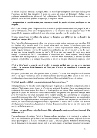 31
de travail, ce qui est difficile à expliquer. Mais à la maison par exemple on tombe de l’escalier, pour
l’assurance ca doit être enregistré et alors on a aussi dû signer un document « Policy » pour
expliquer les conditions du télétravail. Oui, voilà tu peux faire la vaisselle ou le repassage mais si
jamais il y a un accident pendant le repassage, c’est pas du travail.
La supervision, le contrôle se fait plus, comme on l’avait dit, sur les résultats plutôt que sur les
moyens…
Oui. Si par exemple, je ne vais pas travailler le matin et que je commence vers 11h jusque 7h, 8h le
soir c’est bien aussi. Mais on ne fait pas parce que la vie autour de nous est organisée aussi de 8h
jusque 6h, les magasins sont fermés le soir. Mon copain travaille avec des horaires fixes.
Et donc quand vous travaillez à la maison vos horaires sont différents de vos horaires de
travail par rapport à ici ?
Non, j’aime bien la rigueur quand même pour avoir un peu de routine parce que mon travail est déjà
très flexible où je travaille aussi. Alors quand même avoir une routine de huit heures parce que
sinon parfois je commence plus tard et donc vers 5h le soir ou 6h je veux finir, parfois je commence
déjà à préparer à manger vers 6h. Il y a encore mon ordinateur qui est ouvert, alors je me dis « est-
ce que vais encore travailler un peu ou pas? » Oh je ne sais pas encore, je verrai après avoir
mangé… Alors t’as pas fini. Et ca au début ca m’ennuyait un peu. J’avais toujours l’idée de ne pas
avoir fini mon travail parce que je travaillais à la maison. Alors maintenant, je travaille du matin
jusqu’au soir et même si je n’ai pas fini, comme je fais ici je fais cela à la maison parce que sinon
…
C’est le fait d’avoir « apporté » du travail à la maison qui fait que vous ne savez pas trop
arrêter. La tentation était finalement de faire plus d’heures en travaillant à la maison que
normalement ?
Oui parce que tu étais bien relax pendant toute la journée, t’es relax, t’as mangé tu travailles mais
alors il n’y a pas vraiment de raison d’arrêter seulement pour manger. Mais ici oui, tu vois tout le
monde qui part, tu as encore une heure de route alors il faut partir et ca j’ai pas à la maison
Et c’était quand au début, vous avez commencé directement ou… ?
Non je pense que j’ai travaillé un an cinq sur cinq ici et après un an j’ai fait un jour par semaine à la
maison. J’étais encore assez jeune, je n’avais pas vraiment de raison. Ca ne me dérangeait pas
toujours de faire deux heures, deux heures et demie par jour en voiture. Mais aussi pour l’essence,
après un an j’avais pas encore une voiture de société et c’est agréable aussi pour tout arranger. Mais
pour être relax et de travailler, maintenant on va chercher un café, il y a un meeting. Est-ce que tu as
encore le temps pour faire cela ? J’ai une question, t’as pas ca ? S’ils ont vraiment une question très
importante, ils téléphonent mais ce n’est pas le cas ici. Ce qui fait avec les gens qui travaillent à la
maison, les consultants qui sont pas toujours ici. Quand tout le monde est ici c’est un café. Je veux
dire beaucoup d’interactions, beaucoup de bruit de discussions autour de toi. Ce petit truc ne doit
pas être utilisé trop souvent.
Et donc vous avez l’impression finalement d’être plus performante quand vous êtes seule à la
maison ou ici ?
Plus performante à la maison. Parfois je fais des analyses statistiques et je continue à la maison. Je
fais là sur une heure ce que je fais ici sur une demi-journée. Mais par exemple, si je dois écrire un
article pour la presse je n’ai pas vraiment des idées. C’est plus agréable de faire un brainstorming
ici, de demander si je ne connais pas un mot, si je n’arrive pas à m’expliquer ce qui arrive souvent.
 