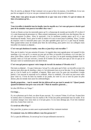 32
Oui, ils sont là, ça dépend. Il faut vraiment voir ce que je fais à la maison, c’est différent. Je ne vais
pas lire un rapport ici et je ne vais pas vraiment écrire un article de presse à la maison.
Voilà, donc vous gérez un peu en fonction de ce que vous avez à faire. Ce qui est mieux de
faire à la maison qu’ici…
Oui
Vous travaillez à domicile tous les lundis, tous les mardis ou c’est vous qui pouvez choisir quel
jour de la semaine vous pouvez travailler chez vous ?
Avant, je faisais ca tous les mercredis parce qu’il y a beaucoup de monde qui travaille 4/5 et alors il
n’y a pas beaucoup de personnes ici. Mais comme maintenant, on travaille avec des bureaux flex on
n‘a pas toujours la place. Alors le mercredi, c’est la meilleure journée parce qu’il n’y a pas
beaucoup de monde. Aussi, pour le trafic le matin et le soir et aussi pour le parking. Alors, j’essaie
de toujours venir le mercredi parce que c’est plus agréable parce qu’il n‘y a pas trop de monde.
Mais quand même assez de monde pour faire du networking, pour parler avec ses collègues mais
travailler à la maison ca dépend…
C’est vous qui choisissez le matin, vous dire ce jour-là je vais travailler ?
Non, pas le matin c’est une semaine d’avance. Je regarde dans mon agenda pour voir quand j’ai des
meetings, si je vois qu’il y a encore un jour qui est libre, je travaille à la maison, si je vois que j’ai
deux jours libres, encore un autre à Vilvorde, si je vois que j’ai un petit meeting pendant toute la
journée, mais ce n’est pas souvent, j’essaie de la mettre sur un autre jour que je suis ici que je ne
dois pas venir ici seulement pour une demi-heure.
C’est vous qui pouvez agencer votre temps de travail à la maison à Vilvorde et ici ?
Oui mais ca dépend… Ce que j’aime pas c’est qu’il y a des gens qui le font « je travaille ce jour à la
maison mais alors pas de meeting » mais si c’est nécessaire non ca je ne fais pas. Ca ne me dérange
pas si c’est le lundi ou le vendredi, n’importe. Mais aussi avec les gens qui travaillent à temps
partiel, c’est souvent le mercredi ou le vendredi. Alors le vendredi, c’est aussi un jour assez relax
pour venir ici. J’évite de faire les mardis et les jeudis, de venir ici car ce sont les jours les plus
denses, plus de monde mais aussi les embouteillages.
Quelle proportion… tout le monde fait du télétravail ou pas tout le monde ici ? Quasi jamais
quand ils habitent tout près vous aviez dit ? Mais de manière générale…
Ici chez SD-Worx ou l’étage ?
Cet étage…
Il y en a plusieurs qui le font, ces deux-là pas souvent. Il y a encore Yohan, il a 63 ans. Il aime bien
la routine alors il commence tous les matins à 8h. Il fait une petite promenade tous les midis. Il ne
va jamais manger avec nous mais ce n’est pas grave. Ca ne nous dérange pas. Il est très routinier
alors lui, il aime bien venir ici.
Ce serait un effet d’âge ?
Oui, peut-être, je pense ca mais aussi sa personnalité d’être vraiment routinier
Et comment vous, les télétravailleurs vous êtes perçus ici ?
Il n’y a pas de différence, ils savent qu’on n’est pas tellement souvent ici.
 